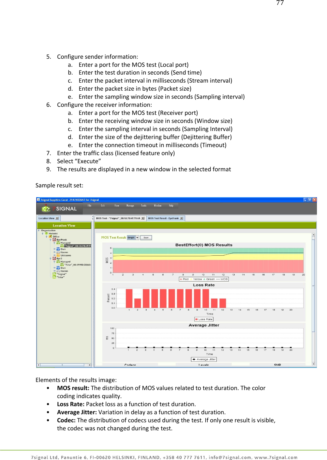 77     5. Configure sender information: a. Enter a port for the MOS test (Local port) b. Enter the test duration in seconds (Send time) c. Enter the packet interval in milliseconds (Stream interval) d. Enter the packet size in bytes (Packet size) e. Enter the sampling window size in seconds (Sampling interval) 6. Configure the receiver information: a. Enter a port for the MOS test (Receiver port) b. Enter the receiving window size in seconds (Window size) c. Enter the sampling interval in seconds (Sampling Interval) d. Enter the size of the dejittering buffer (Dejittering Buffer)  e. Enter the connection timeout in milliseconds (Timeout) 7. Enter the traffic class (licensed feature only)  8. Select “Execute” 9. The results are displayed in a new window in the selected format   Sample result set:    Elements of the results image: • MOS result: The distribution of MOS values related to test duration. The color coding indicates quality. • Loss Rate: Packet loss as a function of test duration. • Average Jitter: Variation in delay as a function of test duration. • Codec: The distribution of codecs used during the test. If only one result is visible, the codec was not changed during the test. 