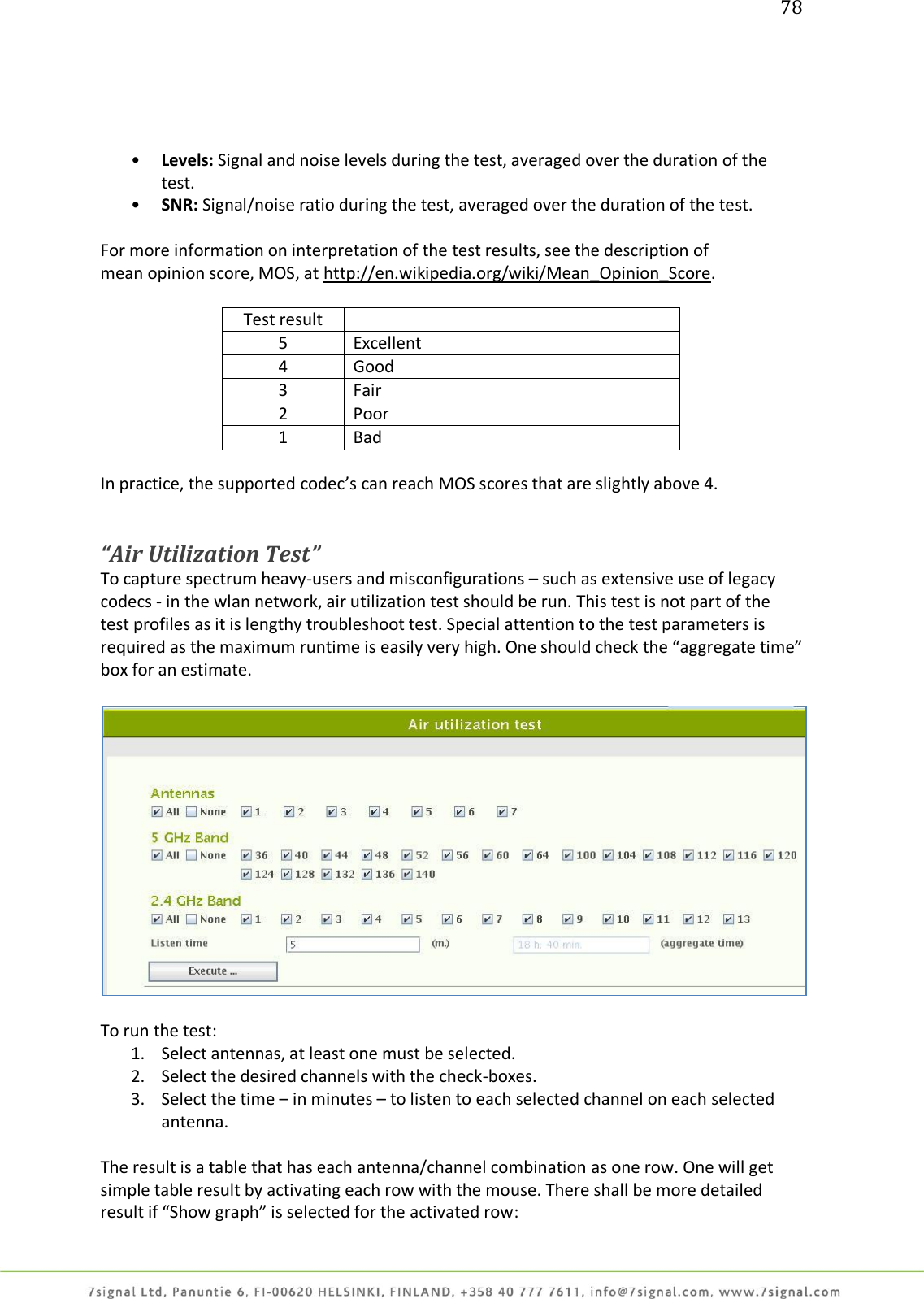 78     • Levels: Signal and noise levels during the test, averaged over the duration of the test. • SNR: Signal/noise ratio during the test, averaged over the duration of the test.  For more information on interpretation of the test results, see the description of mean opinion score, MOS, at http://en.wikipedia.org/wiki/Mean_Opinion_Score.   Test result  5 Excellent 4 Good 3 Fair 2 Poor 1 Bad  In practice, the supported codec’s can reach MOS scores that are slightly above 4.   “Air Utilization Test” To capture spectrum heavy-users and misconfigurations – such as extensive use of legacy codecs - in the wlan network, air utilization test should be run. This test is not part of the test profiles as it is lengthy troubleshoot test. Special attention to the test parameters is required as the maximum runtime is easily very high. One should check the “aggregate time” box for an estimate.    To run the test: 1. Select antennas, at least one must be selected. 2. Select the desired channels with the check-boxes. 3. Select the time – in minutes – to listen to each selected channel on each selected antenna.  The result is a table that has each antenna/channel combination as one row. One will get simple table result by activating each row with the mouse. There shall be more detailed result if “Show graph” is selected for the activated row: 