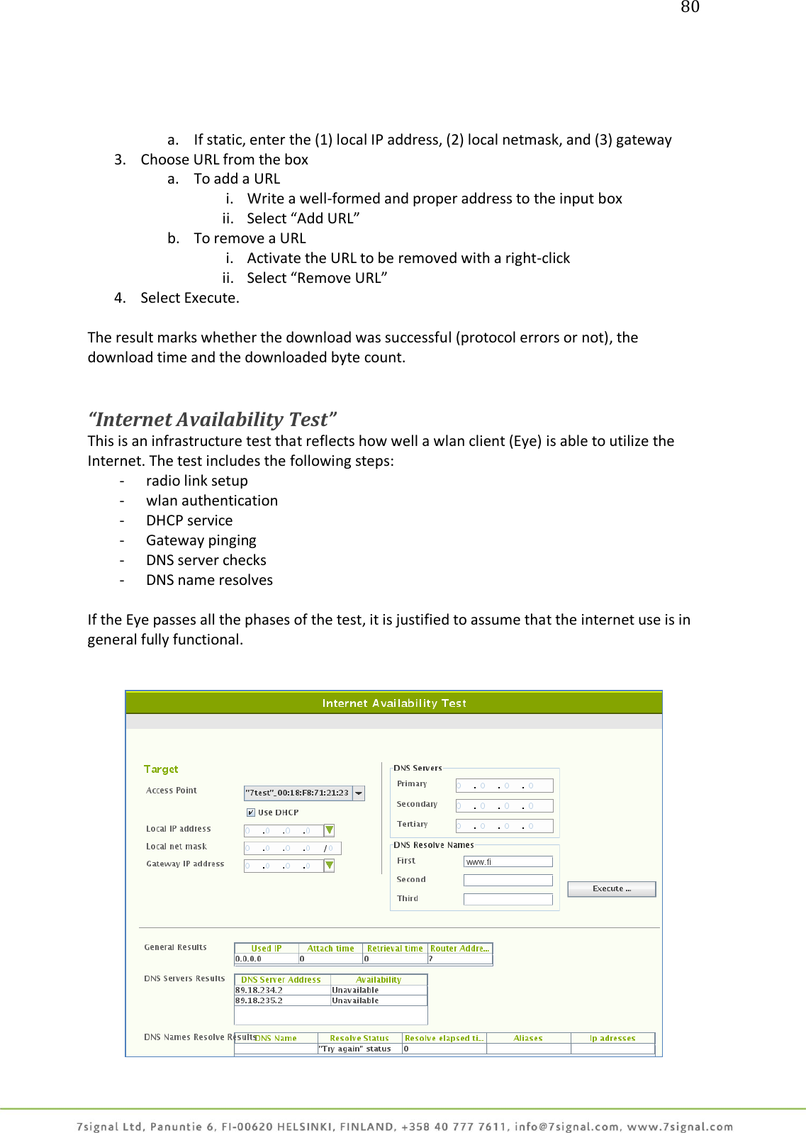 80     a. If static, enter the (1) local IP address, (2) local netmask, and (3) gateway 3. Choose URL from the box a. To add a URL i. Write a well-formed and proper address to the input box ii. Select “Add URL” b. To remove a URL i. Activate the URL to be removed with a right-click ii. Select “Remove URL” 4. Select Execute.  The result marks whether the download was successful (protocol errors or not), the download time and the downloaded byte count.   “Internet Availability Test” This is an infrastructure test that reflects how well a wlan client (Eye) is able to utilize the Internet. The test includes the following steps: - radio link setup - wlan authentication - DHCP service - Gateway pinging - DNS server checks - DNS name resolves  If the Eye passes all the phases of the test, it is justified to assume that the internet use is in general fully functional.     