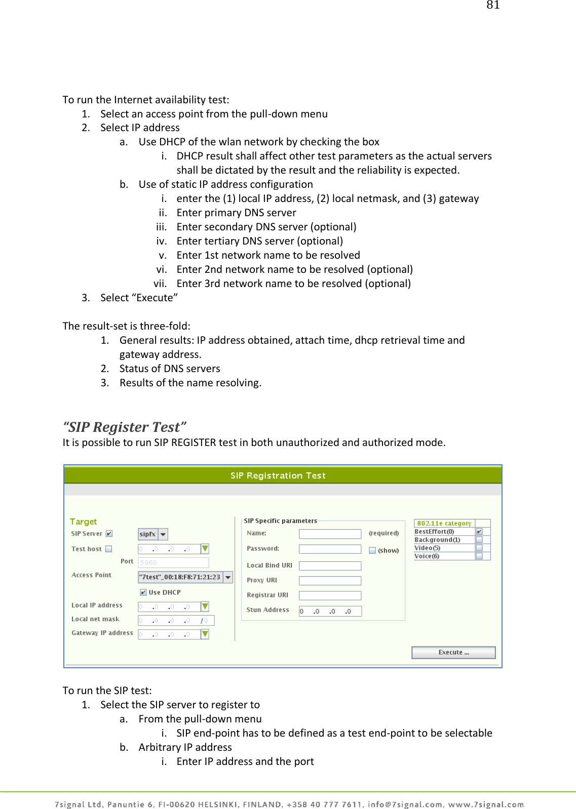 81     To run the Internet availability test: 1. Select an access point from the pull-down menu 2. Select IP address a. Use DHCP of the wlan network by checking the box i. DHCP result shall affect other test parameters as the actual servers shall be dictated by the result and the reliability is expected. b. Use of static IP address configuration i. enter the (1) local IP address, (2) local netmask, and (3) gateway ii. Enter primary DNS server iii. Enter secondary DNS server (optional) iv. Enter tertiary DNS server (optional) v. Enter 1st network name to be resolved vi. Enter 2nd network name to be resolved (optional) vii. Enter 3rd network name to be resolved (optional) 3. Select “Execute”  The result-set is three-fold: 1. General results: IP address obtained, attach time, dhcp retrieval time and gateway address. 2. Status of DNS servers 3. Results of the name resolving.   “SIP Register Test” It is possible to run SIP REGISTER test in both unauthorized and authorized mode.    To run the SIP test: 1. Select the SIP server to register to  a. From the pull-down menu i. SIP end-point has to be defined as a test end-point to be selectable b. Arbitrary IP address i. Enter IP address and the port 