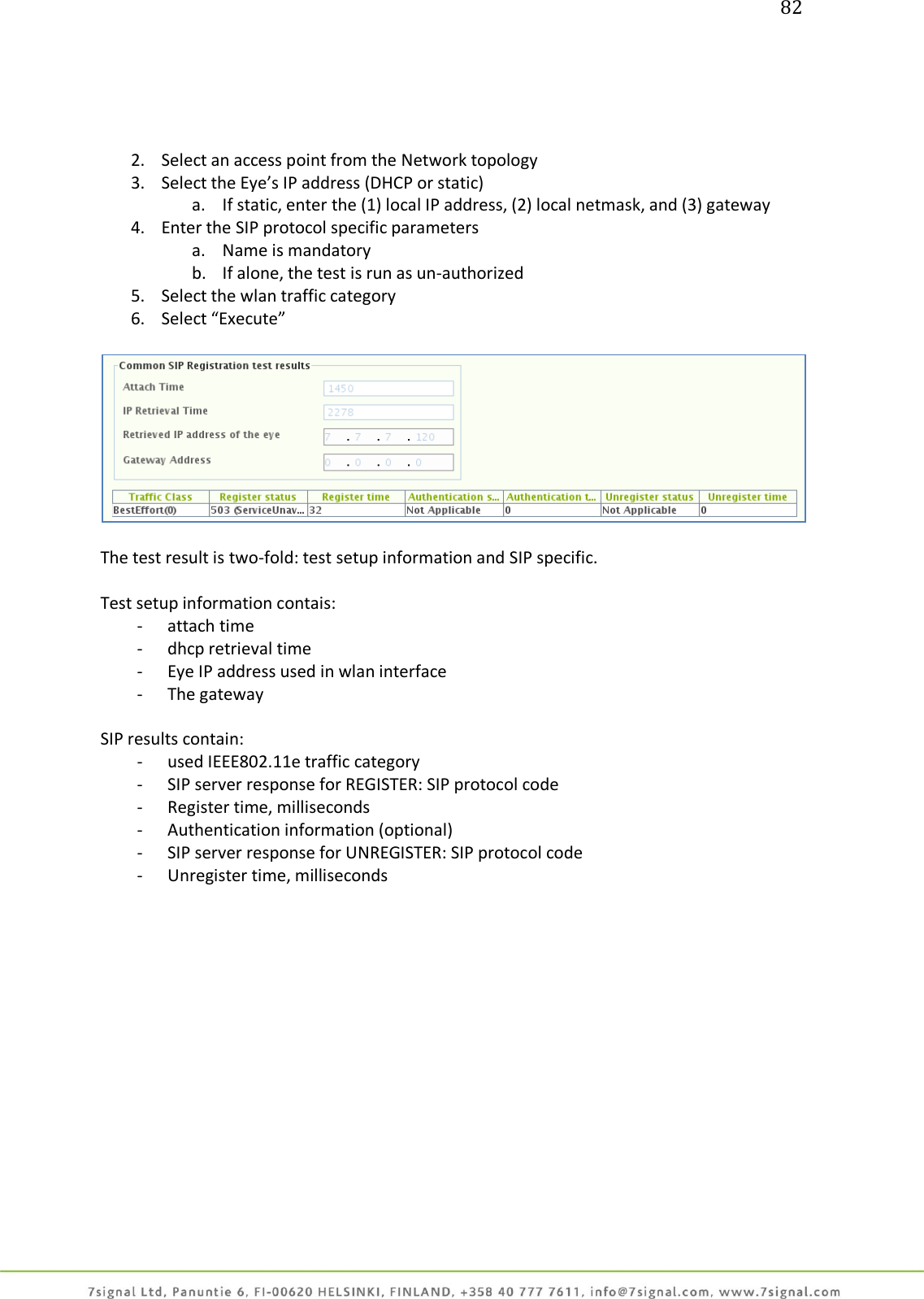 82     2. Select an access point from the Network topology 3. Select the Eye’s IP address (DHCP or static) a. If static, enter the (1) local IP address, (2) local netmask, and (3) gateway 4. Enter the SIP protocol specific parameters a. Name is mandatory b. If alone, the test is run as un-authorized 5. Select the wlan traffic category 6. Select “Execute”    The test result is two-fold: test setup information and SIP specific.  Test setup information contais: - attach time - dhcp retrieval time - Eye IP address used in wlan interface - The gateway  SIP results contain: - used IEEE802.11e traffic category - SIP server response for REGISTER: SIP protocol code - Register time, milliseconds - Authentication information (optional) - SIP server response for UNREGISTER: SIP protocol code - Unregister time, milliseconds 