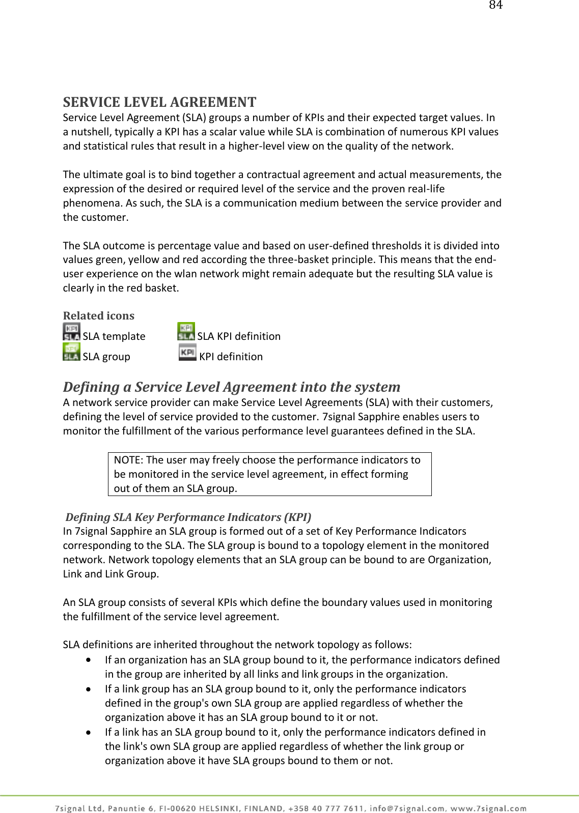 84     SERVICE LEVEL AGREEMENT Service Level Agreement (SLA) groups a number of KPIs and their expected target values. In a nutshell, typically a KPI has a scalar value while SLA is combination of numerous KPI values and statistical rules that result in a higher-level view on the quality of the network.  The ultimate goal is to bind together a contractual agreement and actual measurements, the expression of the desired or required level of the service and the proven real-life phenomena. As such, the SLA is a communication medium between the service provider and the customer.  The SLA outcome is percentage value and based on user-defined thresholds it is divided into values green, yellow and red according the three-basket principle. This means that the end-user experience on the wlan network might remain adequate but the resulting SLA value is clearly in the red basket.  Related icons  SLA template   SLA KPI definition  SLA group     KPI definition  Defining a Service Level Agreement into the system A network service provider can make Service Level Agreements (SLA) with their customers, defining the level of service provided to the customer. 7signal Sapphire enables users to monitor the fulfillment of the various performance level guarantees defined in the SLA.  NOTE: The user may freely choose the performance indicators to be monitored in the service level agreement, in effect forming out of them an SLA group.   Defining SLA Key Performance Indicators (KPI) In 7signal Sapphire an SLA group is formed out of a set of Key Performance Indicators corresponding to the SLA. The SLA group is bound to a topology element in the monitored network. Network topology elements that an SLA group can be bound to are Organization, Link and Link Group.  An SLA group consists of several KPIs which define the boundary values used in monitoring the fulfillment of the service level agreement.  SLA definitions are inherited throughout the network topology as follows:  If an organization has an SLA group bound to it, the performance indicators defined in the group are inherited by all links and link groups in the organization.  If a link group has an SLA group bound to it, only the performance indicators defined in the group&apos;s own SLA group are applied regardless of whether the organization above it has an SLA group bound to it or not.  If a link has an SLA group bound to it, only the performance indicators defined in the link&apos;s own SLA group are applied regardless of whether the link group or organization above it have SLA groups bound to them or not. 