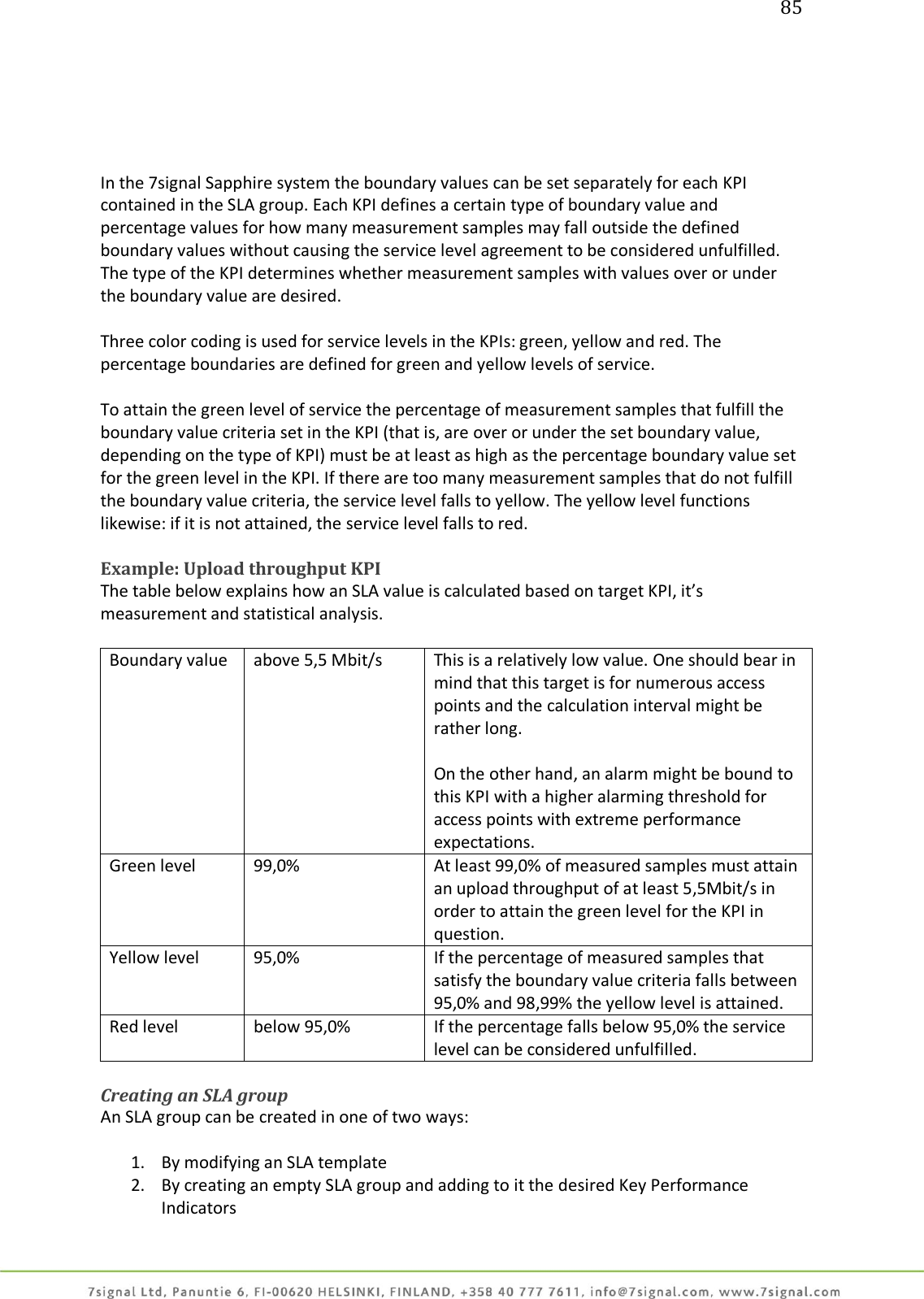 85      In the 7signal Sapphire system the boundary values can be set separately for each KPI contained in the SLA group. Each KPI defines a certain type of boundary value and percentage values for how many measurement samples may fall outside the defined boundary values without causing the service level agreement to be considered unfulfilled. The type of the KPI determines whether measurement samples with values over or under the boundary value are desired.  Three color coding is used for service levels in the KPIs: green, yellow and red. The percentage boundaries are defined for green and yellow levels of service.  To attain the green level of service the percentage of measurement samples that fulfill the boundary value criteria set in the KPI (that is, are over or under the set boundary value, depending on the type of KPI) must be at least as high as the percentage boundary value set for the green level in the KPI. If there are too many measurement samples that do not fulfill the boundary value criteria, the service level falls to yellow. The yellow level functions likewise: if it is not attained, the service level falls to red.   Example: Upload throughput KPI The table below explains how an SLA value is calculated based on target KPI, it’s measurement and statistical analysis.  Boundary value                   above 5,5 Mbit/s This is a relatively low value. One should bear in mind that this target is for numerous access points and the calculation interval might be rather long.  On the other hand, an alarm might be bound to this KPI with a higher alarming threshold for access points with extreme performance expectations. Green level                      99,0% At least 99,0% of measured samples must attain an upload throughput of at least 5,5Mbit/s in order to attain the green level for the KPI in question. Yellow level                     95,0% If the percentage of measured samples that satisfy the boundary value criteria falls between 95,0% and 98,99% the yellow level is attained. Red level below 95,0% If the percentage falls below 95,0% the service level can be considered unfulfilled.  Creating an SLA group An SLA group can be created in one of two ways:  1. By modifying an SLA template 2. By creating an empty SLA group and adding to it the desired Key Performance Indicators 