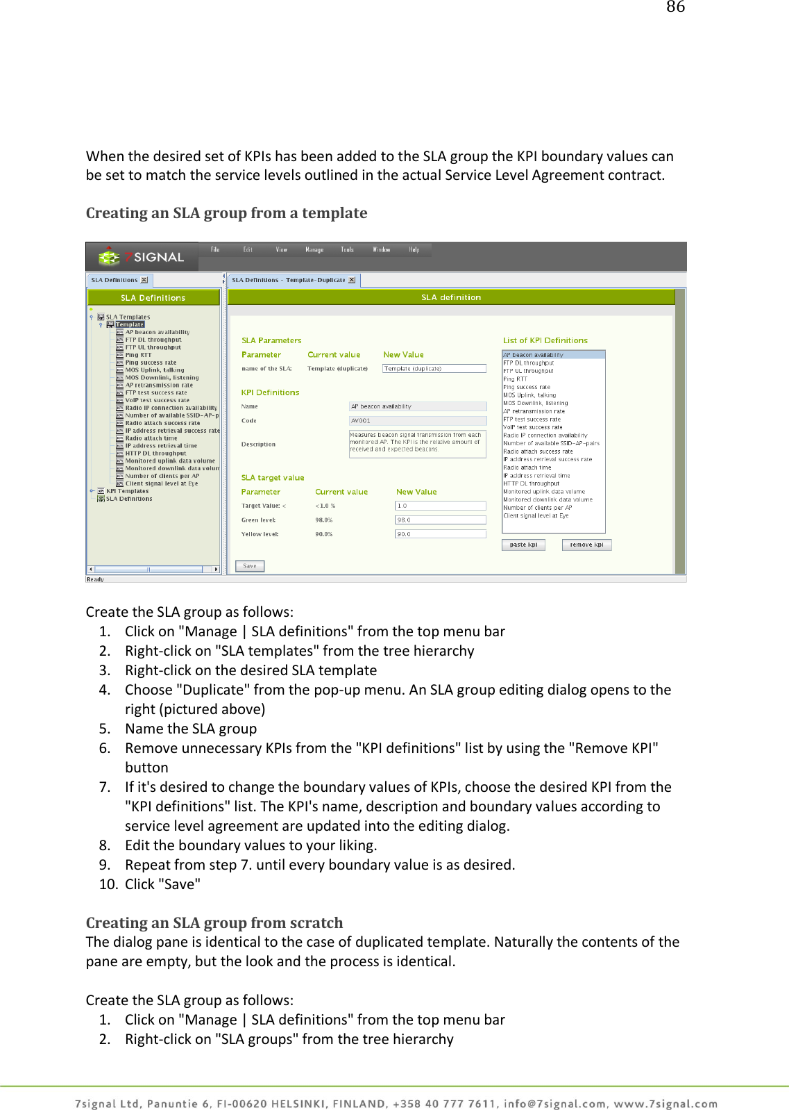 86      When the desired set of KPIs has been added to the SLA group the KPI boundary values can be set to match the service levels outlined in the actual Service Level Agreement contract.  Creating an SLA group from a template    Create the SLA group as follows: 1. Click on &quot;Manage | SLA definitions&quot; from the top menu bar 2. Right-click on &quot;SLA templates&quot; from the tree hierarchy 3. Right-click on the desired SLA template 4. Choose &quot;Duplicate&quot; from the pop-up menu. An SLA group editing dialog opens to the right (pictured above) 5. Name the SLA group 6. Remove unnecessary KPIs from the &quot;KPI definitions&quot; list by using the &quot;Remove KPI&quot; button 7. If it&apos;s desired to change the boundary values of KPIs, choose the desired KPI from the &quot;KPI definitions&quot; list. The KPI&apos;s name, description and boundary values according to service level agreement are updated into the editing dialog. 8. Edit the boundary values to your liking. 9. Repeat from step 7. until every boundary value is as desired. 10. Click &quot;Save&quot;  Creating an SLA group from scratch The dialog pane is identical to the case of duplicated template. Naturally the contents of the pane are empty, but the look and the process is identical.  Create the SLA group as follows: 1. Click on &quot;Manage | SLA definitions&quot; from the top menu bar 2. Right-click on &quot;SLA groups&quot; from the tree hierarchy 