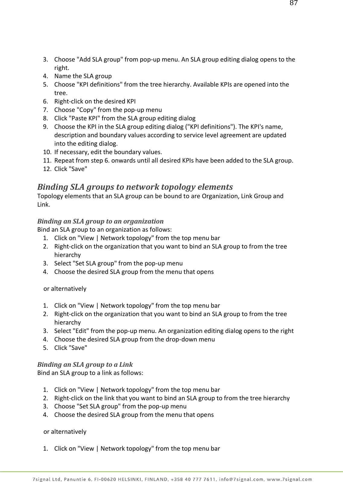 87     3. Choose &quot;Add SLA group&quot; from pop-up menu. An SLA group editing dialog opens to the right. 4. Name the SLA group 5. Choose &quot;KPI definitions&quot; from the tree hierarchy. Available KPIs are opened into the tree. 6. Right-click on the desired KPI 7. Choose &quot;Copy&quot; from the pop-up menu 8. Click &quot;Paste KPI&quot; from the SLA group editing dialog 9. Choose the KPI in the SLA group editing dialog (&quot;KPI definitions&quot;). The KPI&apos;s name, description and boundary values according to service level agreement are updated into the editing dialog. 10. If necessary, edit the boundary values. 11. Repeat from step 6. onwards until all desired KPIs have been added to the SLA group. 12. Click &quot;Save&quot;  Binding SLA groups to network topology elements Topology elements that an SLA group can be bound to are Organization, Link Group and Link.  Binding an SLA group to an organization Bind an SLA group to an organization as follows: 1. Click on &quot;View | Network topology&quot; from the top menu bar 2. Right-click on the organization that you want to bind an SLA group to from the tree hierarchy 3. Select &quot;Set SLA group&quot; from the pop-up menu 4. Choose the desired SLA group from the menu that opens      or alternatively  1. Click on &quot;View | Network topology&quot; from the top menu bar 2. Right-click on the organization that you want to bind an SLA group to from the tree hierarchy 3. Select &quot;Edit&quot; from the pop-up menu. An organization editing dialog opens to the right 4. Choose the desired SLA group from the drop-down menu 5. Click &quot;Save&quot;  Binding an SLA group to a Link Bind an SLA group to a link as follows:  1. Click on &quot;View | Network topology&quot; from the top menu bar 2. Right-click on the link that you want to bind an SLA group to from the tree hierarchy 3. Choose &quot;Set SLA group&quot; from the pop-up menu 4. Choose the desired SLA group from the menu that opens      or alternatively  1. Click on &quot;View | Network topology&quot; from the top menu bar 