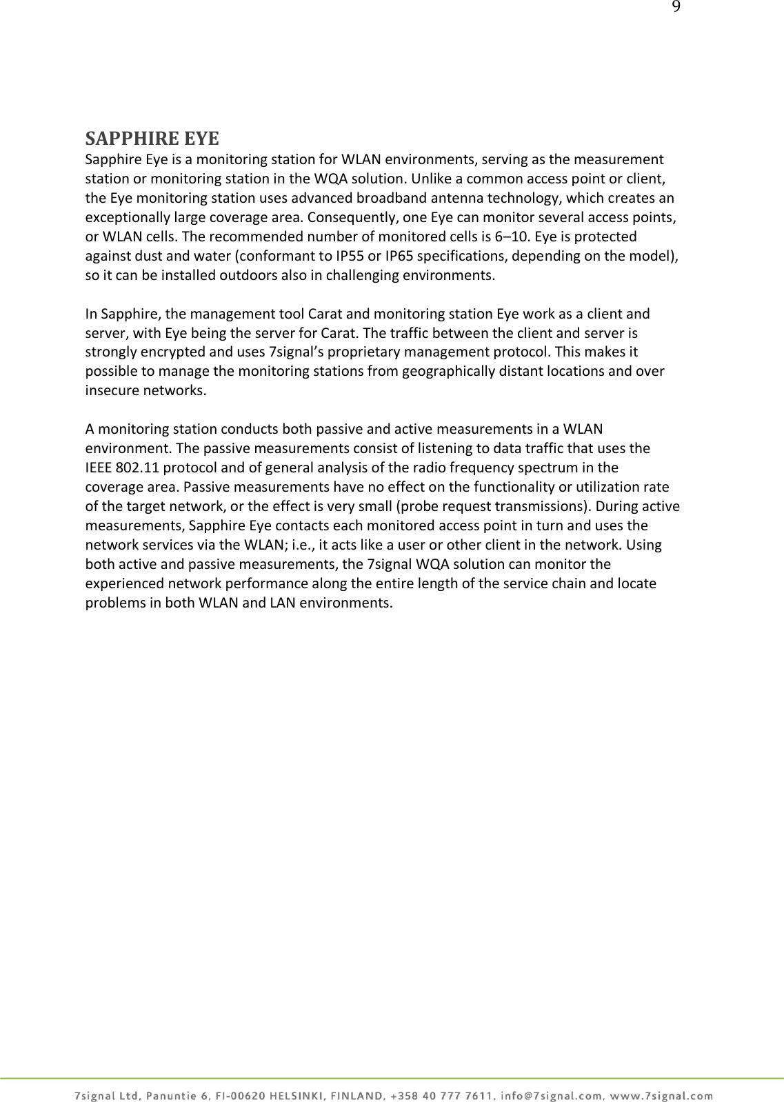 9     SAPPHIRE EYE Sapphire Eye is a monitoring station for WLAN environments, serving as the measurement station or monitoring station in the WQA solution. Unlike a common access point or client, the Eye monitoring station uses advanced broadband antenna technology, which creates an exceptionally large coverage area. Consequently, one Eye can monitor several access points, or WLAN cells. The recommended number of monitored cells is 6–10. Eye is protected against dust and water (conformant to IP55 or IP65 specifications, depending on the model), so it can be installed outdoors also in challenging environments.   In Sapphire, the management tool Carat and monitoring station Eye work as a client and server, with Eye being the server for Carat. The traffic between the client and server is strongly encrypted and uses 7signal’s proprietary management protocol. This makes it possible to manage the monitoring stations from geographically distant locations and over insecure networks.  A monitoring station conducts both passive and active measurements in a WLAN environment. The passive measurements consist of listening to data traffic that uses the IEEE 802.11 protocol and of general analysis of the radio frequency spectrum in the coverage area. Passive measurements have no effect on the functionality or utilization rate of the target network, or the effect is very small (probe request transmissions). During active measurements, Sapphire Eye contacts each monitored access point in turn and uses the network services via the WLAN; i.e., it acts like a user or other client in the network. Using both active and passive measurements, the 7signal WQA solution can monitor the experienced network performance along the entire length of the service chain and locate problems in both WLAN and LAN environments.  