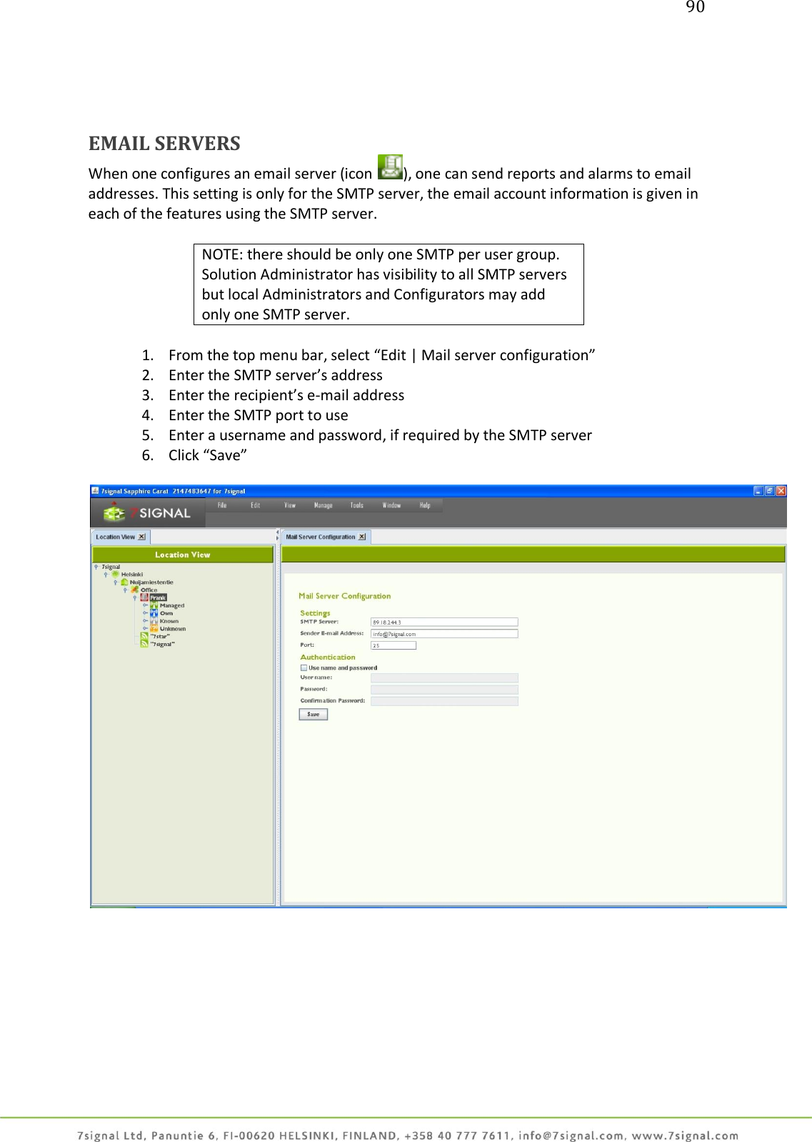 90     EMAIL SERVERS   When one configures an email server (icon  ), one can send reports and alarms to email addresses. This setting is only for the SMTP server, the email account information is given in each of the features using the SMTP server.   NOTE: there should be only one SMTP per user group. Solution Administrator has visibility to all SMTP servers but local Administrators and Configurators may add only one SMTP server.  1. From the top menu bar, select “Edit | Mail server configuration” 2. Enter the SMTP server’s address 3. Enter the recipient’s e-mail address 4. Enter the SMTP port to use 5. Enter a username and password, if required by the SMTP server 6. Click “Save”    