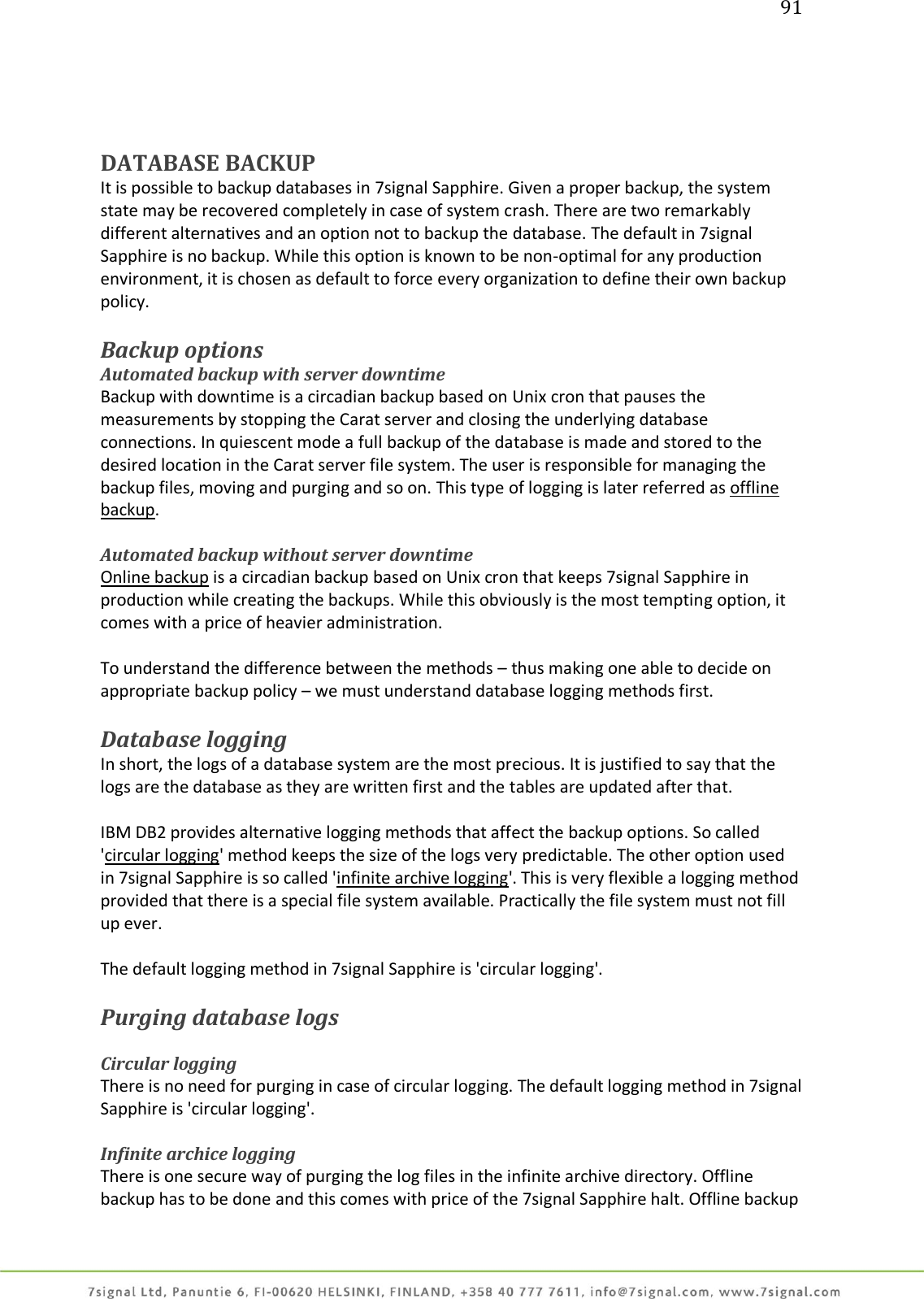 91     DATABASE BACKUP It is possible to backup databases in 7signal Sapphire. Given a proper backup, the system state may be recovered completely in case of system crash. There are two remarkably different alternatives and an option not to backup the database. The default in 7signal Sapphire is no backup. While this option is known to be non-optimal for any production environment, it is chosen as default to force every organization to define their own backup policy.  Backup options  Automated backup with server downtime Backup with downtime is a circadian backup based on Unix cron that pauses the measurements by stopping the Carat server and closing the underlying database connections. In quiescent mode a full backup of the database is made and stored to the desired location in the Carat server file system. The user is responsible for managing the backup files, moving and purging and so on. This type of logging is later referred as offline backup.  Automated backup without server downtime Online backup is a circadian backup based on Unix cron that keeps 7signal Sapphire in production while creating the backups. While this obviously is the most tempting option, it comes with a price of heavier administration.  To understand the difference between the methods – thus making one able to decide on appropriate backup policy – we must understand database logging methods first.  Database logging In short, the logs of a database system are the most precious. It is justified to say that the logs are the database as they are written first and the tables are updated after that.  IBM DB2 provides alternative logging methods that affect the backup options. So called &apos;circular logging&apos; method keeps the size of the logs very predictable. The other option used in 7signal Sapphire is so called &apos;infinite archive logging&apos;. This is very flexible a logging method provided that there is a special file system available. Practically the file system must not fill up ever.  The default logging method in 7signal Sapphire is &apos;circular logging&apos;.  Purging database logs  Circular logging There is no need for purging in case of circular logging. The default logging method in 7signal Sapphire is &apos;circular logging&apos;.  Infinite archice logging There is one secure way of purging the log files in the infinite archive directory. Offline backup has to be done and this comes with price of the 7signal Sapphire halt. Offline backup 