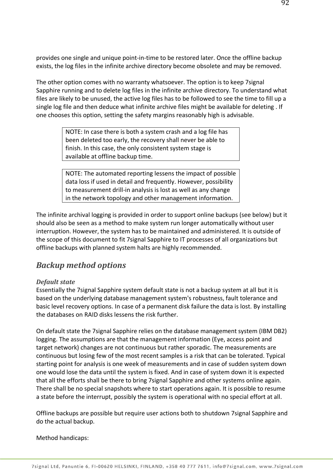 92     provides one single and unique point-in-time to be restored later. Once the offline backup exists, the log files in the infinite archive directory become obsolete and may be removed.  The other option comes with no warranty whatsoever. The option is to keep 7signal Sapphire running and to delete log files in the infinite archive directory. To understand what files are likely to be unused, the active log files has to be followed to see the time to fill up a single log file and then deduce what infinite archive files might be available for deleting . If one chooses this option, setting the safety margins reasonably high is advisable.  NOTE: In case there is both a system crash and a log file has been deleted too early, the recovery shall never be able to finish. In this case, the only consistent system stage is available at offline backup time.  NOTE: The automated reporting lessens the impact of possible data loss if used in detail and frequently. However, possibility to measurement drill-in analysis is lost as well as any change in the network topology and other management information.  The infinite archival logging is provided in order to support online backups (see below) but it should also be seen as a method to make system run longer automatically without user interruption. However, the system has to be maintained and administered. It is outside of the scope of this document to fit 7signal Sapphire to IT processes of all organizations but offline backups with planned system halts are highly recommended.  Backup method options  Default state Essentially the 7signal Sapphire system default state is not a backup system at all but it is based on the underlying database management system&apos;s robustness, fault tolerance and basic level recovery options. In case of a permanent disk failure the data is lost. By installing the databases on RAID disks lessens the risk further.  On default state the 7signal Sapphire relies on the database management system (IBM DB2) logging. The assumptions are that the management information (Eye, access point and target network) changes are not continuous but rather sporadic. The measurements are continuous but losing few of the most recent samples is a risk that can be tolerated. Typical starting point for analysis is one week of measurements and in case of sudden system down one would lose the data until the system is fixed. And in case of system down it is expected that all the efforts shall be there to bring 7signal Sapphire and other systems online again. There shall be no special snapshots where to start operations again. It is possible to resume a state before the interrupt, possibly the system is operational with no special effort at all.  Offline backups are possible but require user actions both to shutdown 7signal Sapphire and do the actual backup.   Method handicaps: 