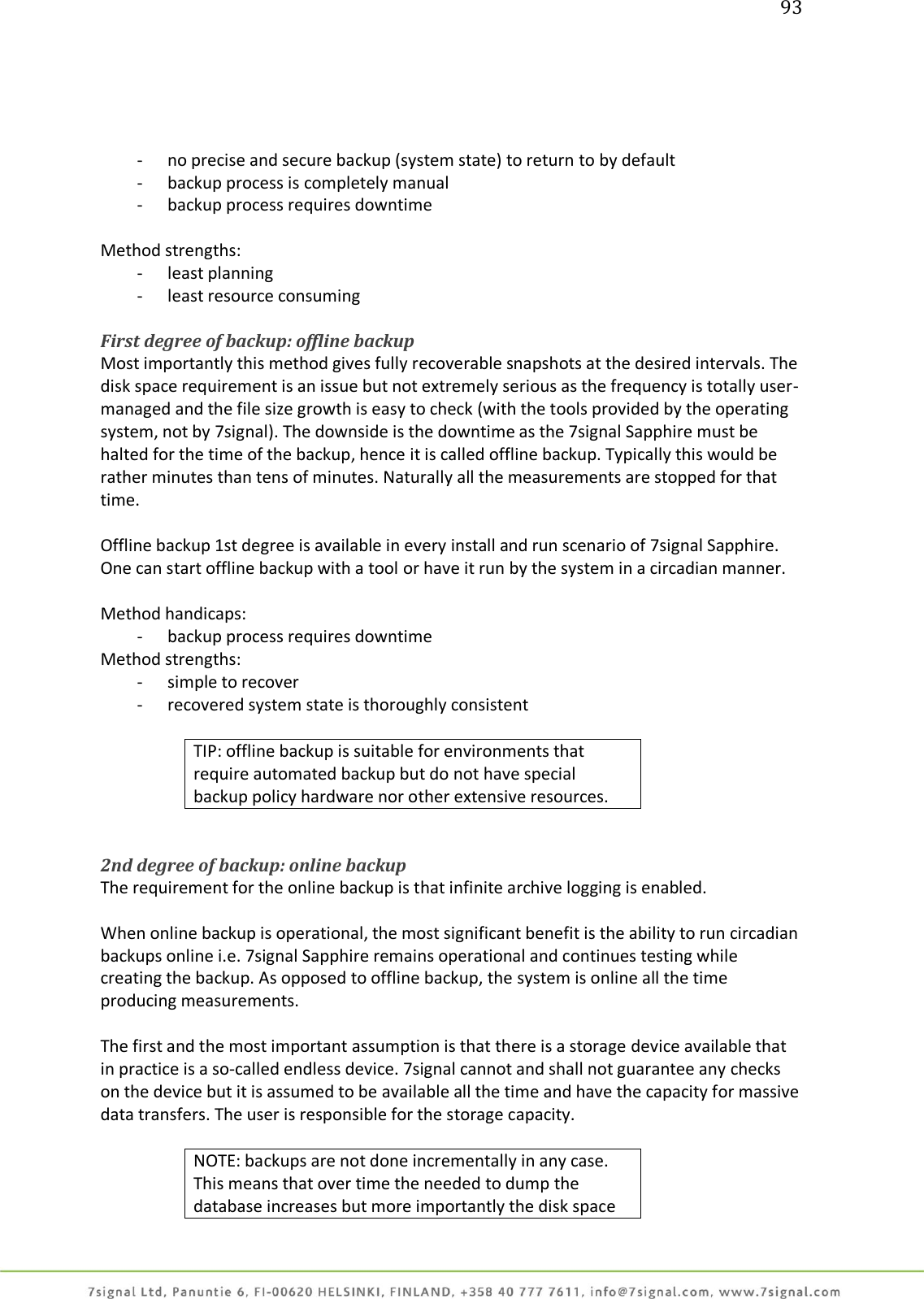 93     - no precise and secure backup (system state) to return to by default - backup process is completely manual - backup process requires downtime  Method strengths: - least planning - least resource consuming  First degree of backup: offline backup Most importantly this method gives fully recoverable snapshots at the desired intervals. The disk space requirement is an issue but not extremely serious as the frequency is totally user-managed and the file size growth is easy to check (with the tools provided by the operating system, not by 7signal). The downside is the downtime as the 7signal Sapphire must be halted for the time of the backup, hence it is called offline backup. Typically this would be rather minutes than tens of minutes. Naturally all the measurements are stopped for that time.  Offline backup 1st degree is available in every install and run scenario of 7signal Sapphire. One can start offline backup with a tool or have it run by the system in a circadian manner.  Method handicaps: - backup process requires downtime Method strengths: - simple to recover - recovered system state is thoroughly consistent  TIP: offline backup is suitable for environments that require automated backup but do not have special backup policy hardware nor other extensive resources.   2nd degree of backup: online backup The requirement for the online backup is that infinite archive logging is enabled.  When online backup is operational, the most significant benefit is the ability to run circadian backups online i.e. 7signal Sapphire remains operational and continues testing while creating the backup. As opposed to offline backup, the system is online all the time producing measurements.  The first and the most important assumption is that there is a storage device available that in practice is a so-called endless device. 7signal cannot and shall not guarantee any checks on the device but it is assumed to be available all the time and have the capacity for massive data transfers. The user is responsible for the storage capacity.  NOTE: backups are not done incrementally in any case. This means that over time the needed to dump the database increases but more importantly the disk space 