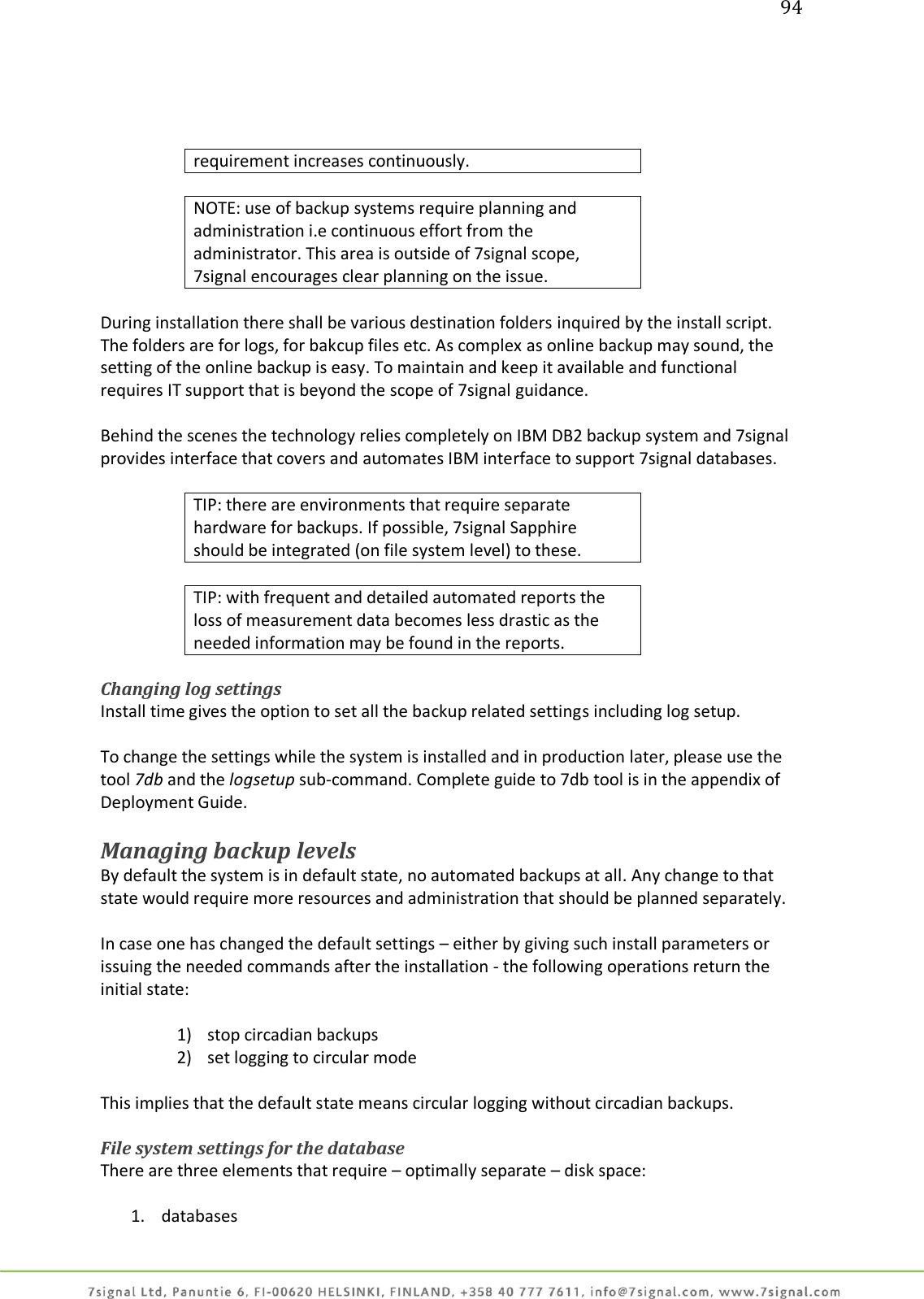 94     requirement increases continuously.  NOTE: use of backup systems require planning and administration i.e continuous effort from the administrator. This area is outside of 7signal scope, 7signal encourages clear planning on the issue.  During installation there shall be various destination folders inquired by the install script. The folders are for logs, for bakcup files etc. As complex as online backup may sound, the setting of the online backup is easy. To maintain and keep it available and functional requires IT support that is beyond the scope of 7signal guidance.  Behind the scenes the technology relies completely on IBM DB2 backup system and 7signal provides interface that covers and automates IBM interface to support 7signal databases.  TIP: there are environments that require separate hardware for backups. If possible, 7signal Sapphire should be integrated (on file system level) to these.  TIP: with frequent and detailed automated reports the loss of measurement data becomes less drastic as the needed information may be found in the reports.  Changing log settings Install time gives the option to set all the backup related settings including log setup.   To change the settings while the system is installed and in production later, please use the tool 7db and the logsetup sub-command. Complete guide to 7db tool is in the appendix of Deployment Guide.  Managing backup levels By default the system is in default state, no automated backups at all. Any change to that state would require more resources and administration that should be planned separately.  In case one has changed the default settings – either by giving such install parameters or issuing the needed commands after the installation - the following operations return the initial state:  1) stop circadian backups 2) set logging to circular mode  This implies that the default state means circular logging without circadian backups.  File system settings for the database There are three elements that require – optimally separate – disk space:  1. databases 