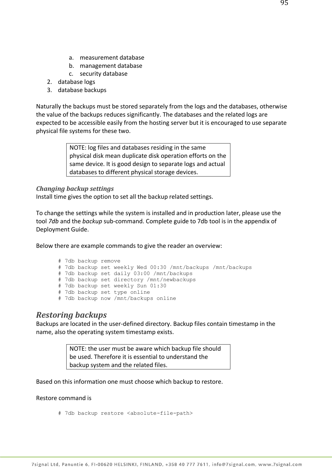 95     a. measurement database b. management database c. security database 2. database logs 3. database backups  Naturally the backups must be stored separately from the logs and the databases, otherwise the value of the backups reduces significantly. The databases and the related logs are expected to be accessible easily from the hosting server but it is encouraged to use separate physical file systems for these two.  NOTE: log files and databases residing in the same physical disk mean duplicate disk operation efforts on the same device. It is good design to separate logs and actual databases to different physical storage devices.  Changing backup settings Install time gives the option to set all the backup related settings.   To change the settings while the system is installed and in production later, please use the tool 7db and the backup sub-command. Complete guide to 7db tool is in the appendix of Deployment Guide.  Below there are example commands to give the reader an overview:  # 7db backup remove # 7db backup set weekly Wed 00:30 /mnt/backups /mnt/backups # 7db backup set daily 03:00 /mnt/backups       # 7db backup set directory /mnt/newbackups      # 7db backup set weekly Sun 01:30              # 7db backup set type online                     # 7db backup now /mnt/backups online            Restoring backups Backups are located in the user-defined directory. Backup files contain timestamp in the name, also the operating system timestamp exists.  NOTE: the user must be aware which backup file should be used. Therefore it is essential to understand the backup system and the related files.  Based on this information one must choose which backup to restore.  Restore command is  # 7db backup restore &lt;absolute-file-path&gt;    
