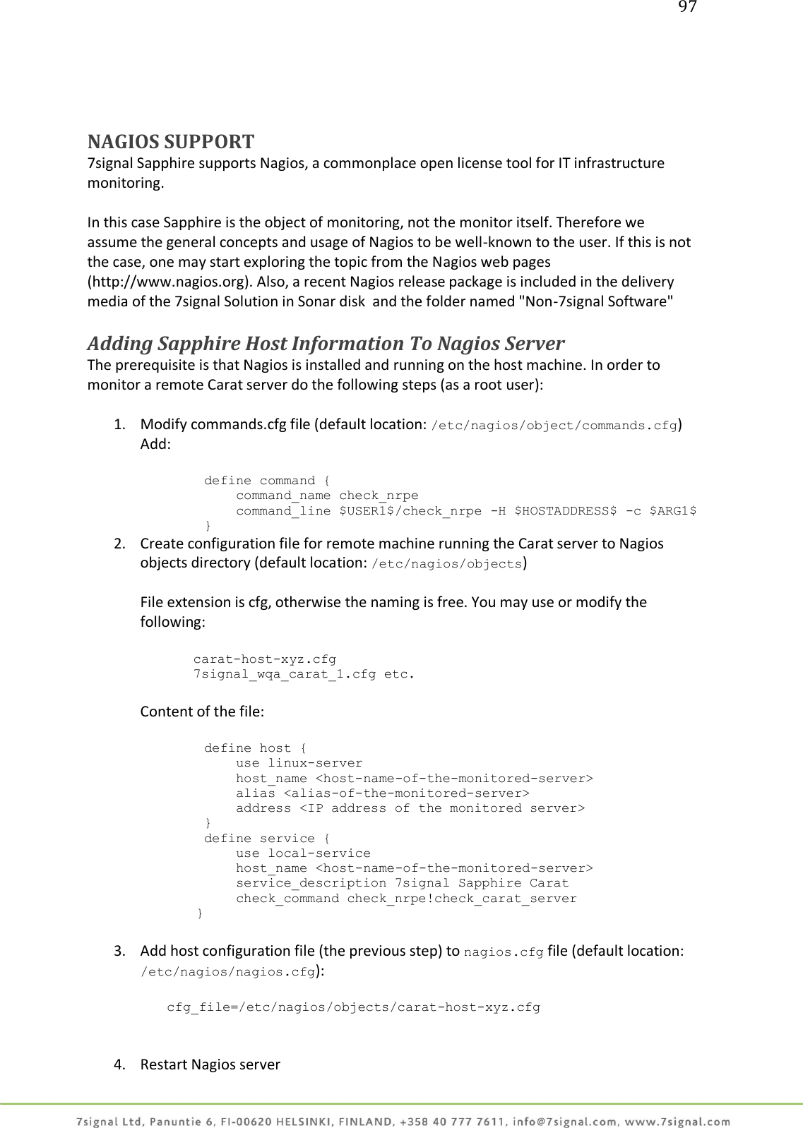 97     NAGIOS SUPPORT 7signal Sapphire supports Nagios, a commonplace open license tool for IT infrastructure monitoring.  In this case Sapphire is the object of monitoring, not the monitor itself. Therefore we assume the general concepts and usage of Nagios to be well-known to the user. If this is not the case, one may start exploring the topic from the Nagios web pages (http://www.nagios.org). Also, a recent Nagios release package is included in the delivery media of the 7signal Solution in Sonar disk  and the folder named &quot;Non-7signal Software&quot;  Adding Sapphire Host Information To Nagios Server The prerequisite is that Nagios is installed and running on the host machine. In order to monitor a remote Carat server do the following steps (as a root user):  1. Modify commands.cfg file (default location: /etc/nagios/object/commands.cfg) Add:           define command {             command_name check_nrpe             command_line $USER1$/check_nrpe -H $HOSTADDRESS$ -c $ARG1$         } 2. Create configuration file for remote machine running the Carat server to Nagios objects directory (default location: /etc/nagios/objects)  File extension is cfg, otherwise the naming is free. You may use or modify the following:  carat-host-xyz.cfg 7signal_wqa_carat_1.cfg etc.  Content of the file:           define host {             use linux-server             host_name &lt;host-name-of-the-monitored-server&gt;             alias &lt;alias-of-the-monitored-server&gt;             address &lt;IP address of the monitored server&gt;         }         define service {             use local-service             host_name &lt;host-name-of-the-monitored-server&gt;             service_description 7signal Sapphire Carat             check_command check_nrpe!check_carat_server        }  3. Add host configuration file (the previous step) to nagios.cfg file (default location: /etc/nagios/nagios.cfg):  cfg_file=/etc/nagios/objects/carat-host-xyz.cfg    4. Restart Nagios server 