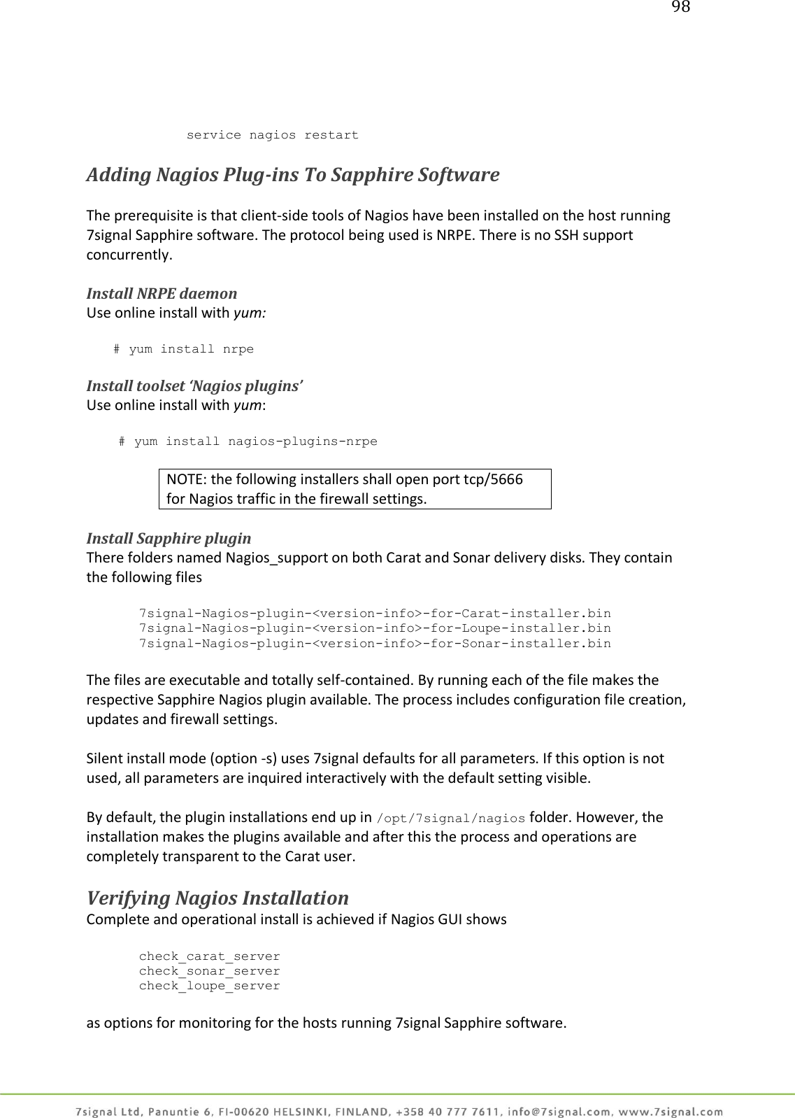 98           service nagios restart  Adding Nagios Plug-ins To Sapphire Software  The prerequisite is that client-side tools of Nagios have been installed on the host running 7signal Sapphire software. The protocol being used is NRPE. There is no SSH support concurrently.  Install NRPE daemon Use online install with yum:  # yum install nrpe  Install toolset ‘Nagios plugins’ Use online install with yum:  # yum install nagios-plugins-nrpe  NOTE: the following installers shall open port tcp/5666 for Nagios traffic in the firewall settings.  Install Sapphire plugin There folders named Nagios_support on both Carat and Sonar delivery disks. They contain the following files  7signal-Nagios-plugin-&lt;version-info&gt;-for-Carat-installer.bin 7signal-Nagios-plugin-&lt;version-info&gt;-for-Loupe-installer.bin 7signal-Nagios-plugin-&lt;version-info&gt;-for-Sonar-installer.bin  The files are executable and totally self-contained. By running each of the file makes the respective Sapphire Nagios plugin available. The process includes configuration file creation, updates and firewall settings.  Silent install mode (option -s) uses 7signal defaults for all parameters. If this option is not used, all parameters are inquired interactively with the default setting visible.  By default, the plugin installations end up in /opt/7signal/nagios folder. However, the installation makes the plugins available and after this the process and operations are completely transparent to the Carat user.   Verifying Nagios Installation  Complete and operational install is achieved if Nagios GUI shows  check_carat_server check_sonar_server check_loupe_server  as options for monitoring for the hosts running 7signal Sapphire software.  