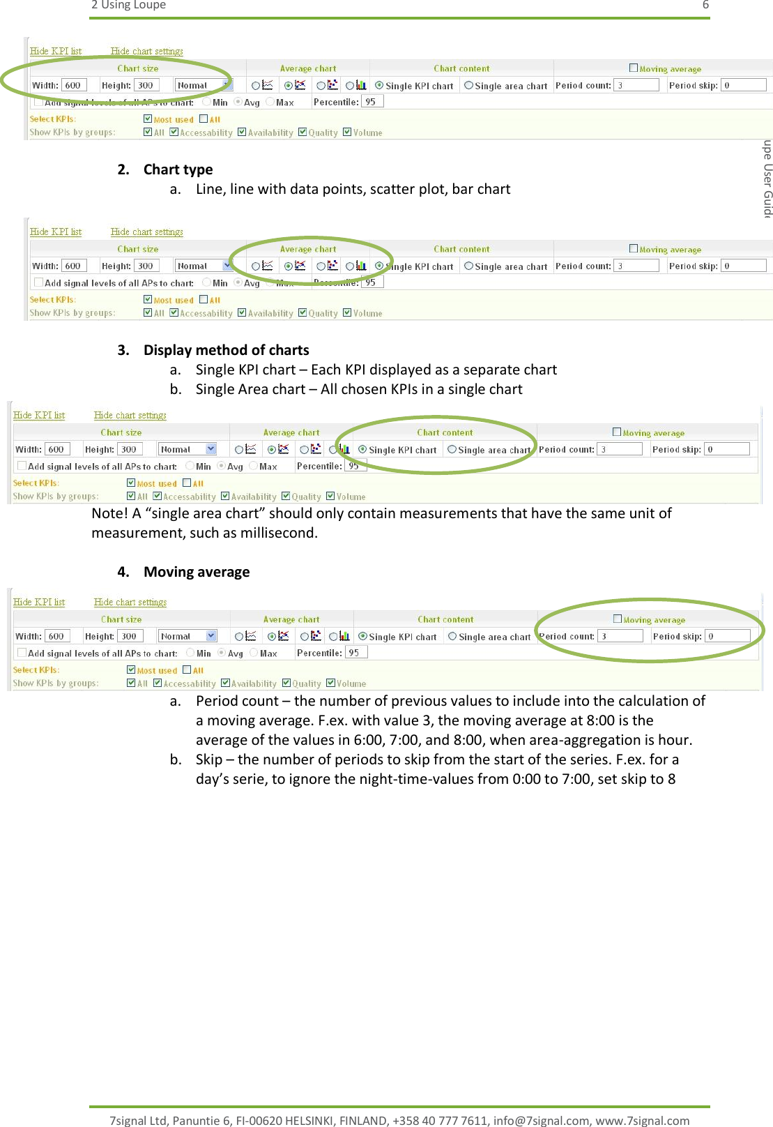 2 Using Loupe  6 7signal Ltd, Panuntie 6, FI-00620 HELSINKI, FINLAND, +358 40 777 7611, info@7signal.com, www.7signal.com 7signal Sapphire Loupe User Guide Release 3.0  2. Chart type a. Line, line with data points, scatter plot, bar chart   3. Display method of charts a. Single KPI chart – Each KPI displayed as a separate chart b. Single Area chart – All chosen KPIs in a single chart Note! A “single area chart” should only contain measurements that have the same unit of measurement, such as millisecond.  4. Moving average a. Period count – the number of previous values to include into the calculation of a moving average. F.ex. with value 3, the moving average at 8:00 is the average of the values in 6:00, 7:00, and 8:00, when area-aggregation is hour. b. Skip – the number of periods to skip from the start of the series. F.ex. for a day’s serie, to ignore the night-time-values from 0:00 to 7:00, set skip to 8 