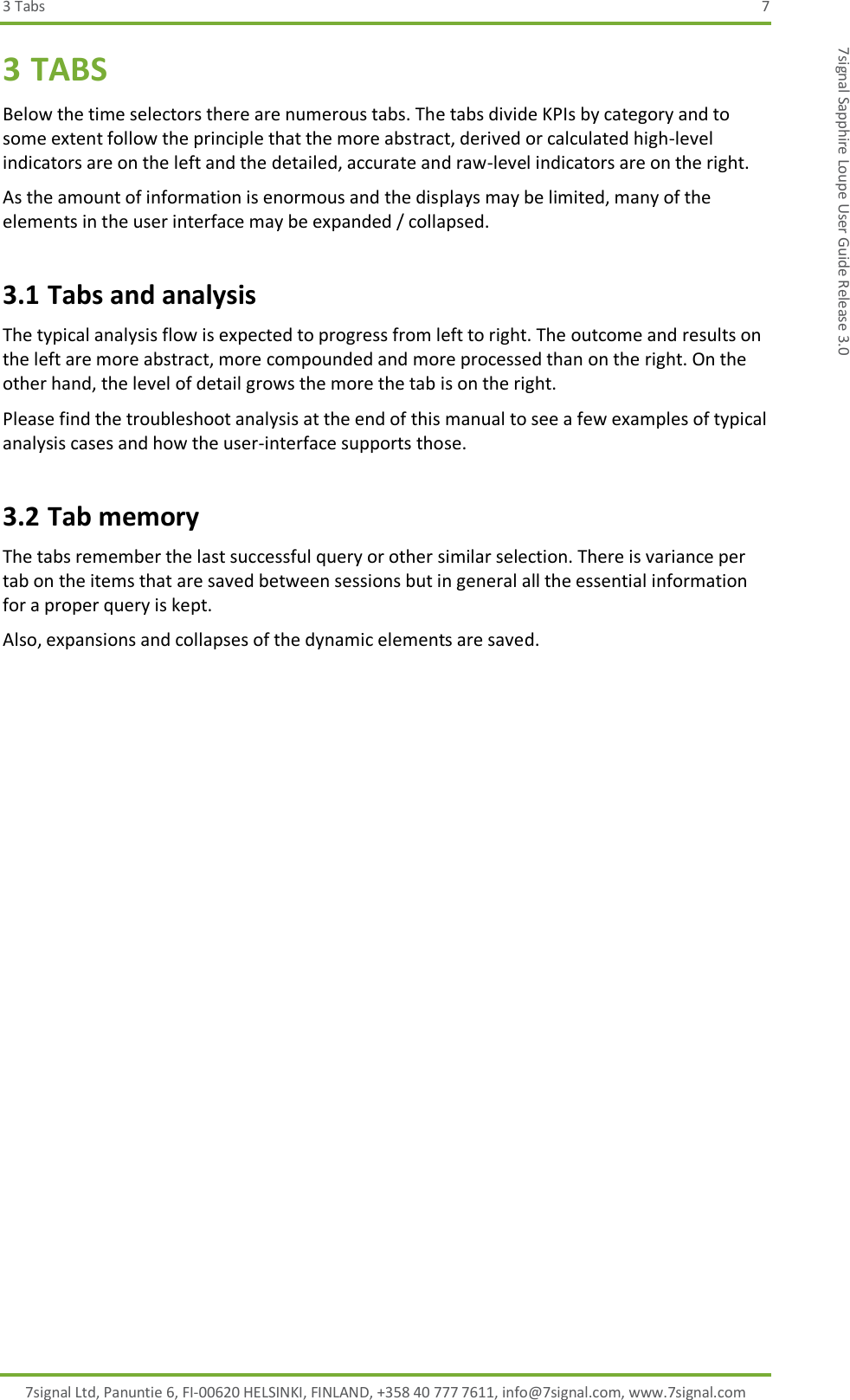 3 Tabs  7 7signal Ltd, Panuntie 6, FI-00620 HELSINKI, FINLAND, +358 40 777 7611, info@7signal.com, www.7signal.com 7signal Sapphire Loupe User Guide Release 3.0 3 TABS Below the time selectors there are numerous tabs. The tabs divide KPIs by category and to some extent follow the principle that the more abstract, derived or calculated high-level indicators are on the left and the detailed, accurate and raw-level indicators are on the right. As the amount of information is enormous and the displays may be limited, many of the elements in the user interface may be expanded / collapsed. 3.1 Tabs and analysis The typical analysis flow is expected to progress from left to right. The outcome and results on the left are more abstract, more compounded and more processed than on the right. On the other hand, the level of detail grows the more the tab is on the right. Please find the troubleshoot analysis at the end of this manual to see a few examples of typical analysis cases and how the user-interface supports those. 3.2 Tab memory The tabs remember the last successful query or other similar selection. There is variance per tab on the items that are saved between sessions but in general all the essential information for a proper query is kept. Also, expansions and collapses of the dynamic elements are saved. 