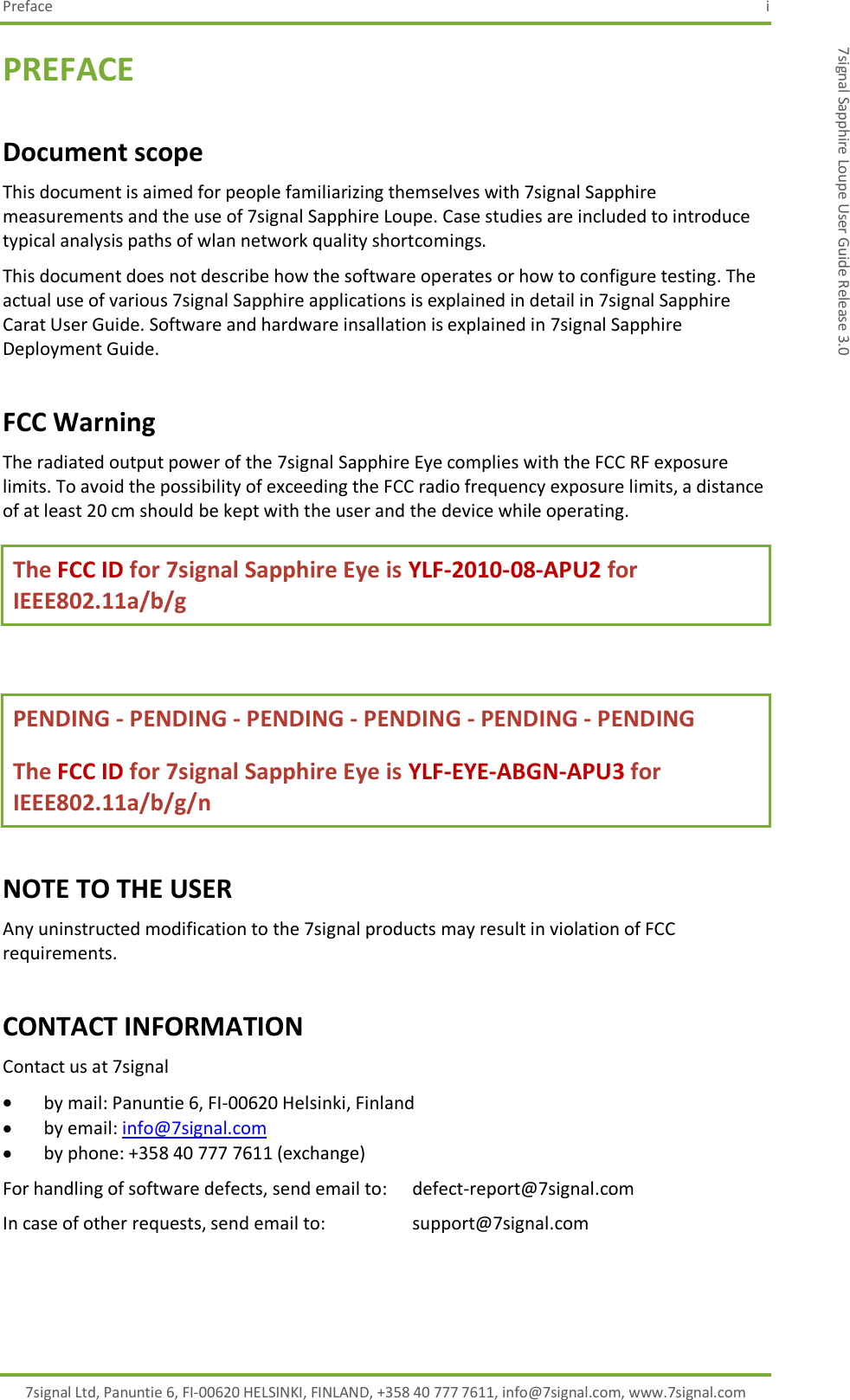 Preface  i 7signal Ltd, Panuntie 6, FI-00620 HELSINKI, FINLAND, +358 40 777 7611, info@7signal.com, www.7signal.com 7signal Sapphire Loupe User Guide Release 3.0 PREFACE Document scope This document is aimed for people familiarizing themselves with 7signal Sapphire measurements and the use of 7signal Sapphire Loupe. Case studies are included to introduce typical analysis paths of wlan network quality shortcomings. This document does not describe how the software operates or how to configure testing. The actual use of various 7signal Sapphire applications is explained in detail in 7signal Sapphire Carat User Guide. Software and hardware insallation is explained in 7signal Sapphire Deployment Guide. FCC Warning The radiated output power of the 7signal Sapphire Eye complies with the FCC RF exposure limits. To avoid the possibility of exceeding the FCC radio frequency exposure limits, a distance of at least 20 cm should be kept with the user and the device while operating. The FCC ID for 7signal Sapphire Eye is YLF-2010-08-APU2 for IEEE802.11a/b/g  PENDING - PENDING - PENDING - PENDING - PENDING - PENDING  The FCC ID for 7signal Sapphire Eye is YLF-EYE-ABGN-APU3 for IEEE802.11a/b/g/n NOTE TO THE USER Any uninstructed modification to the 7signal products may result in violation of FCC requirements. CONTACT INFORMATION Contact us at 7signal  by mail: Panuntie 6, FI-00620 Helsinki, Finland  by email: info@7signal.com  by phone: +358 40 777 7611 (exchange) For handling of software defects, send email to:   defect-report@7signal.com In case of other requests, send email to:      support@7signal.com 