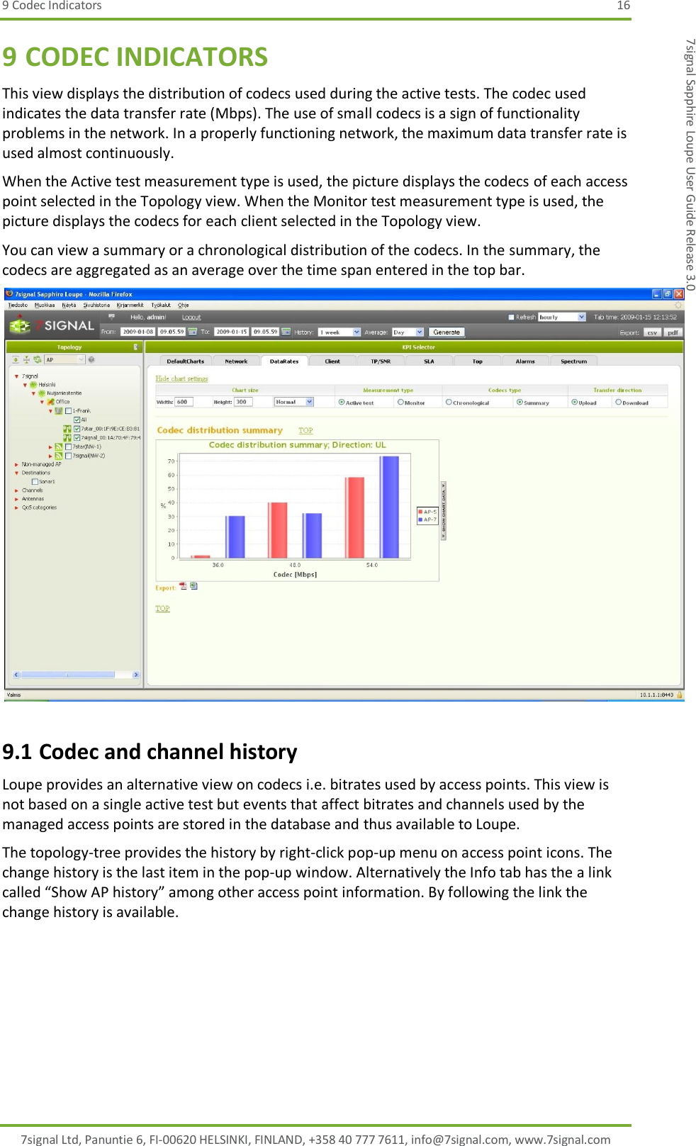 9 Codec Indicators  16 7signal Ltd, Panuntie 6, FI-00620 HELSINKI, FINLAND, +358 40 777 7611, info@7signal.com, www.7signal.com 7signal Sapphire Loupe User Guide Release 3.0 9 CODEC INDICATORS This view displays the distribution of codecs used during the active tests. The codec used indicates the data transfer rate (Mbps). The use of small codecs is a sign of functionality problems in the network. In a properly functioning network, the maximum data transfer rate is used almost continuously. When the Active test measurement type is used, the picture displays the codecs of each access point selected in the Topology view. When the Monitor test measurement type is used, the picture displays the codecs for each client selected in the Topology view. You can view a summary or a chronological distribution of the codecs. In the summary, the codecs are aggregated as an average over the time span entered in the top bar.  9.1 Codec and channel history Loupe provides an alternative view on codecs i.e. bitrates used by access points. This view is not based on a single active test but events that affect bitrates and channels used by the managed access points are stored in the database and thus available to Loupe. The topology-tree provides the history by right-click pop-up menu on access point icons. The change history is the last item in the pop-up window. Alternatively the Info tab has the a link called “Show AP history” among other access point information. By following the link the change history is available. 