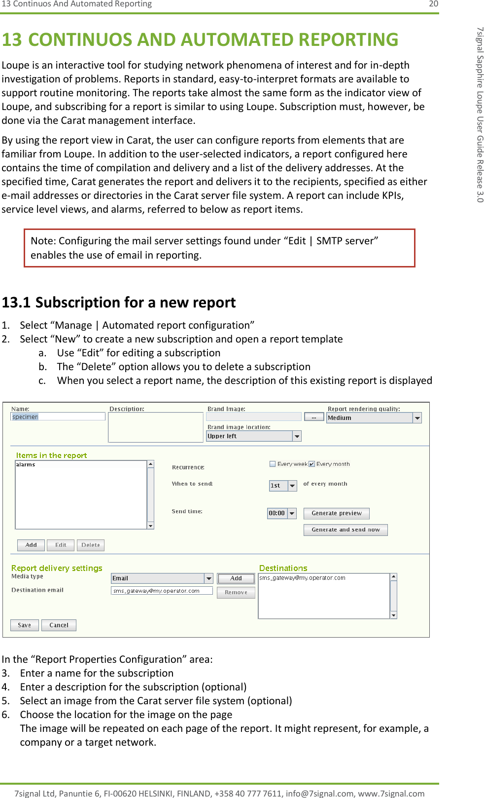 13 Continuos And Automated Reporting  20 7signal Ltd, Panuntie 6, FI-00620 HELSINKI, FINLAND, +358 40 777 7611, info@7signal.com, www.7signal.com 7signal Sapphire Loupe User Guide Release 3.0 13 CONTINUOS AND AUTOMATED REPORTING Loupe is an interactive tool for studying network phenomena of interest and for in-depth investigation of problems. Reports in standard, easy-to-interpret formats are available to support routine monitoring. The reports take almost the same form as the indicator view of Loupe, and subscribing for a report is similar to using Loupe. Subscription must, however, be done via the Carat management interface. By using the report view in Carat, the user can configure reports from elements that are familiar from Loupe. In addition to the user-selected indicators, a report configured here contains the time of compilation and delivery and a list of the delivery addresses. At the specified time, Carat generates the report and delivers it to the recipients, specified as either e-mail addresses or directories in the Carat server file system. A report can include KPIs, service level views, and alarms, referred to below as report items. Note: Configuring the mail server settings found under “Edit | SMTP server” enables the use of email in reporting. 13.1 Subscription for a new report 1. Select “Manage | Automated report configuration” 2. Select “New” to create a new subscription and open a report template a. Use “Edit” for editing a subscription b. The “Delete” option allows you to delete a subscription c. When you select a report name, the description of this existing report is displayed    In the “Report Properties Configuration” area: 3. Enter a name for the subscription 4. Enter a description for the subscription (optional) 5. Select an image from the Carat server file system (optional)  6. Choose the location for the image on the page The image will be repeated on each page of the report. It might represent, for example, a company or a target network. 