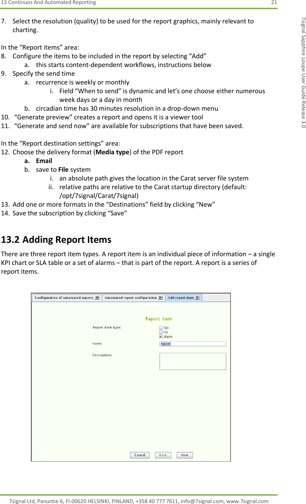 13 Continuos And Automated Reporting  21 7signal Ltd, Panuntie 6, FI-00620 HELSINKI, FINLAND, +358 40 777 7611, info@7signal.com, www.7signal.com 7signal Sapphire Loupe User Guide Release 3.0 7. Select the resolution (quality) to be used for the report graphics, mainly relevant to charting.  In the “Report items” area: 8. Configure the items to be included in the report by selecting “Add” a. this starts content-dependent workflows, instructions below 9. Specify the send time a. recurrence is weekly or monthly i. Field “When to send” is dynamic and let’s one choose either numerous week days or a day in month b. circadian time has 30 minutes resolution in a drop-down menu 10.  “Generate preview” creates a report and opens it is a viewer tool 11.  “Generate and send now” are available for subscriptions that have been saved.  In the “Report destination settings” area: 12. Choose the delivery format (Media type) of the PDF report a. Email b. save to File system i. an absolute path gives the location in the Carat server file system ii. relative paths are relative to the Carat startup directory (default: /opt/7signal/Carat/7signal) 13. Add one or more formats in the “Destinations” field by clicking “New” 14. Save the subscription by clicking “Save” 13.2 Adding Report Items There are three report item types. A report item is an individual piece of information – a single KPI chart or SLA table or a set of alarms – that is part of the report. A report is a series of report items.    