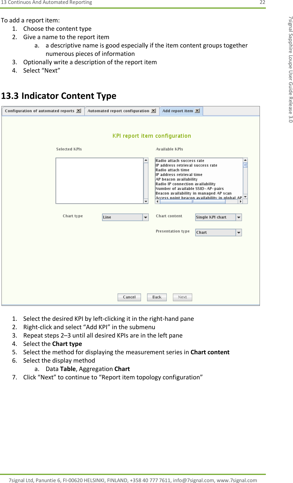 13 Continuos And Automated Reporting  22 7signal Ltd, Panuntie 6, FI-00620 HELSINKI, FINLAND, +358 40 777 7611, info@7signal.com, www.7signal.com 7signal Sapphire Loupe User Guide Release 3.0 To add a report item: 1. Choose the content type 2. Give a name to the report item a. a descriptive name is good especially if the item content groups together numerous pieces of information 3. Optionally write a description of the report item 4. Select “Next” 13.3 Indicator Content Type   1. Select the desired KPI by left-clicking it in the right-hand pane 2. Right-click and select “Add KPI” in the submenu 3. Repeat steps 2–3 until all desired KPIs are in the left pane 4. Select the Chart type 5. Select the method for displaying the measurement series in Chart content 6. Select the display method a. Data Table, Aggregation Chart 7. Click “Next” to continue to “Report item topology configuration” 