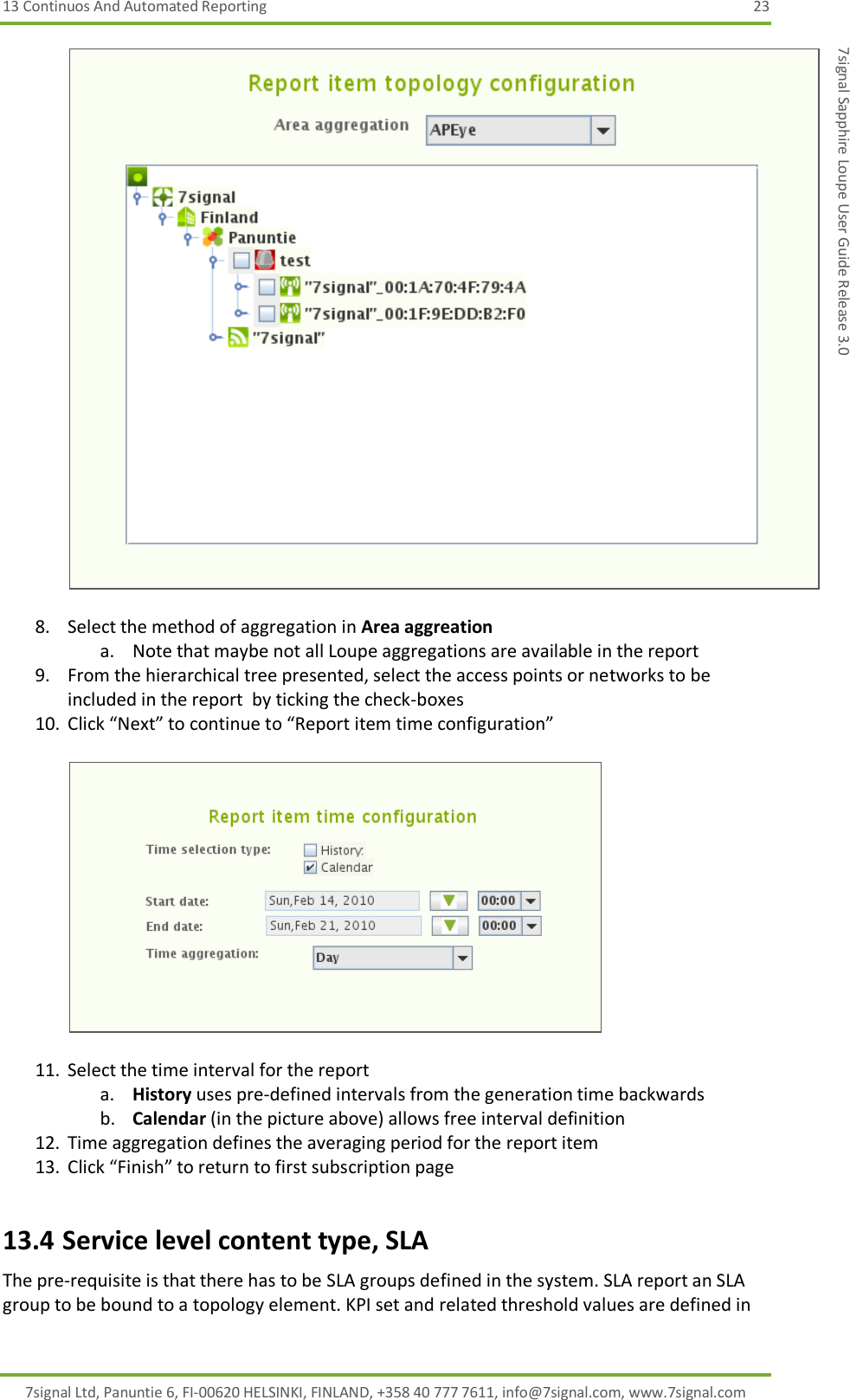 13 Continuos And Automated Reporting  23 7signal Ltd, Panuntie 6, FI-00620 HELSINKI, FINLAND, +358 40 777 7611, info@7signal.com, www.7signal.com 7signal Sapphire Loupe User Guide Release 3.0   8. Select the method of aggregation in Area aggreation a. Note that maybe not all Loupe aggregations are available in the report 9. From the hierarchical tree presented, select the access points or networks to be included in the report  by ticking the check-boxes 10. Click “Next” to continue to “Report item time configuration”    11. Select the time interval for the report a. History uses pre-defined intervals from the generation time backwards b. Calendar (in the picture above) allows free interval definition 12. Time aggregation defines the averaging period for the report item 13. Click “Finish” to return to first subscription page 13.4 Service level content type, SLA The pre-requisite is that there has to be SLA groups defined in the system. SLA report an SLA group to be bound to a topology element. KPI set and related threshold values are defined in 