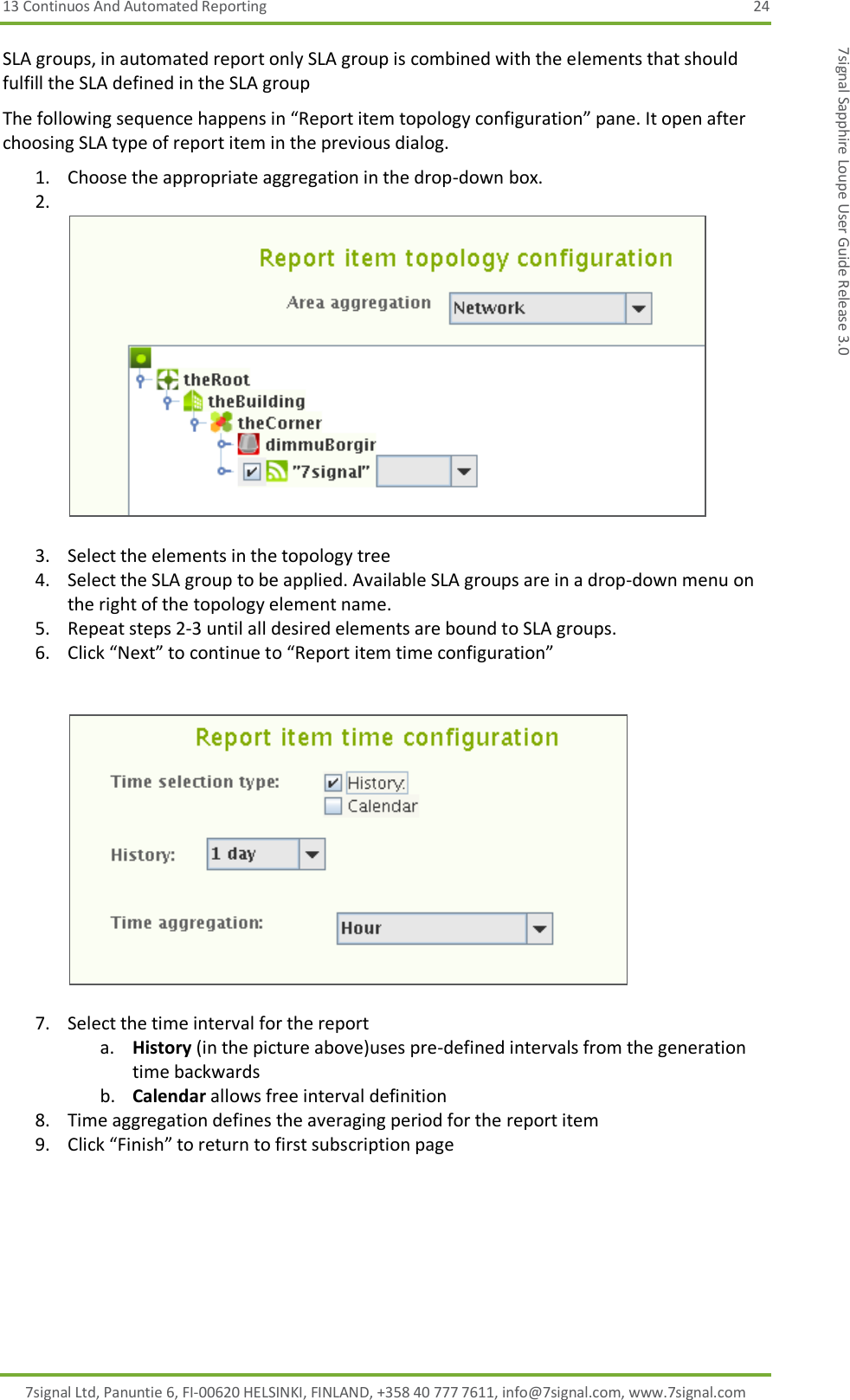 13 Continuos And Automated Reporting  24 7signal Ltd, Panuntie 6, FI-00620 HELSINKI, FINLAND, +358 40 777 7611, info@7signal.com, www.7signal.com 7signal Sapphire Loupe User Guide Release 3.0 SLA groups, in automated report only SLA group is combined with the elements that should fulfill the SLA defined in the SLA group The following sequence happens in “Report item topology configuration” pane. It open after choosing SLA type of report item in the previous dialog. 1. Choose the appropriate aggregation in the drop-down box. 2.    3. Select the elements in the topology tree 4. Select the SLA group to be applied. Available SLA groups are in a drop-down menu on the right of the topology element name. 5. Repeat steps 2-3 until all desired elements are bound to SLA groups. 6. Click “Next” to continue to “Report item time configuration”     7. Select the time interval for the report a. History (in the picture above)uses pre-defined intervals from the generation time backwards b. Calendar allows free interval definition 8. Time aggregation defines the averaging period for the report item 9. Click “Finish” to return to first subscription page 