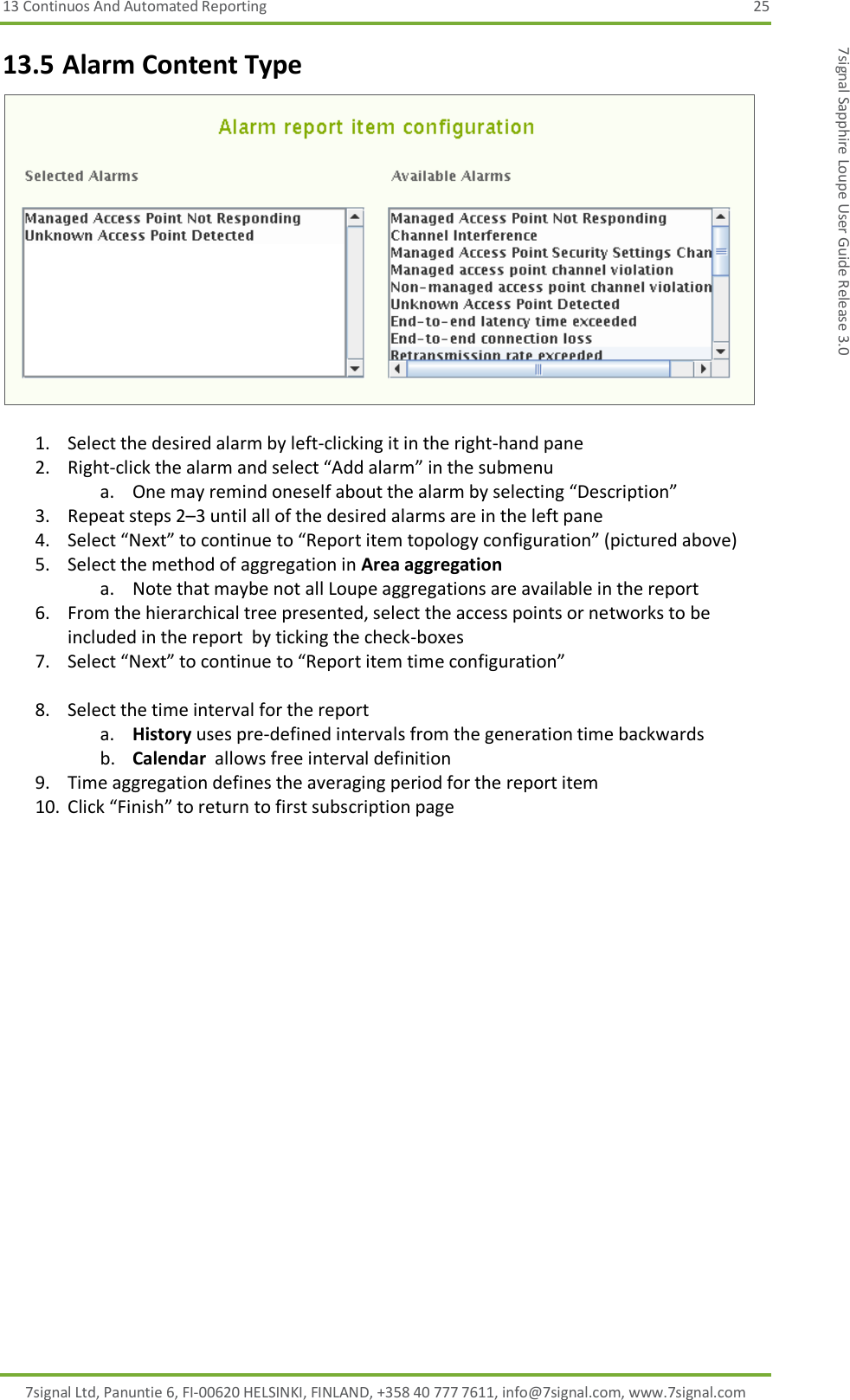 13 Continuos And Automated Reporting  25 7signal Ltd, Panuntie 6, FI-00620 HELSINKI, FINLAND, +358 40 777 7611, info@7signal.com, www.7signal.com 7signal Sapphire Loupe User Guide Release 3.0 13.5 Alarm Content Type   1. Select the desired alarm by left-clicking it in the right-hand pane 2. Right-click the alarm and select “Add alarm” in the submenu a. One may remind oneself about the alarm by selecting “Description” 3. Repeat steps 2–3 until all of the desired alarms are in the left pane 4. Select “Next” to continue to “Report item topology configuration” (pictured above) 5. Select the method of aggregation in Area aggregation a. Note that maybe not all Loupe aggregations are available in the report 6. From the hierarchical tree presented, select the access points or networks to be included in the report  by ticking the check-boxes 7. Select “Next” to continue to “Report item time configuration”  8. Select the time interval for the report a. History uses pre-defined intervals from the generation time backwards b. Calendar  allows free interval definition 9. Time aggregation defines the averaging period for the report item 10. Click “Finish” to return to first subscription page 