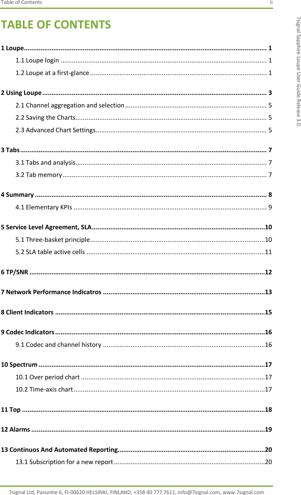 Table of Contents  ii 7signal Ltd, Panuntie 6, FI-00620 HELSINKI, FINLAND, +358 40 777 7611, info@7signal.com, www.7signal.com 7signal Sapphire Loupe User Guide Release 3.0 TABLE OF CONTENTS 1 Loupe.................................................................................................................................... 1 1.1 Loupe login ................................................................................................................ 1 1.2 Loupe at a first-glance ................................................................................................ 1 2 Using Loupe .......................................................................................................................... 3 2.1 Channel aggregation and selection ............................................................................. 5 2.2 Saving the Charts........................................................................................................ 5 2.3 Advanced Chart Settings............................................................................................. 5 3 Tabs ...................................................................................................................................... 7 3.1 Tabs and analysis........................................................................................................ 7 3.2 Tab memory ............................................................................................................... 7 4 Summary .............................................................................................................................. 8 4.1 Elementary KPIs ......................................................................................................... 9 5 Service Level Agreement, SLA ..............................................................................................10 5.1 Three-basket principle ...............................................................................................10 5.2 SLA table active cells .................................................................................................11 6 TP/SNR ................................................................................................................................12 7 Network Performance Indicatros ........................................................................................13 8 Client Indicators ..................................................................................................................15 9 Codec Indicators ..................................................................................................................16 9.1 Codec and channel history ........................................................................................16 10 Spectrum ...........................................................................................................................17 10.1 Over period chart ....................................................................................................17 10.2 Time-axis chart ........................................................................................................17 11 Top ....................................................................................................................................18 12 Alarms ...............................................................................................................................19 13 Continuos And Automated Reporting................................................................................20 13.1 Subscription for a new report ..................................................................................20 