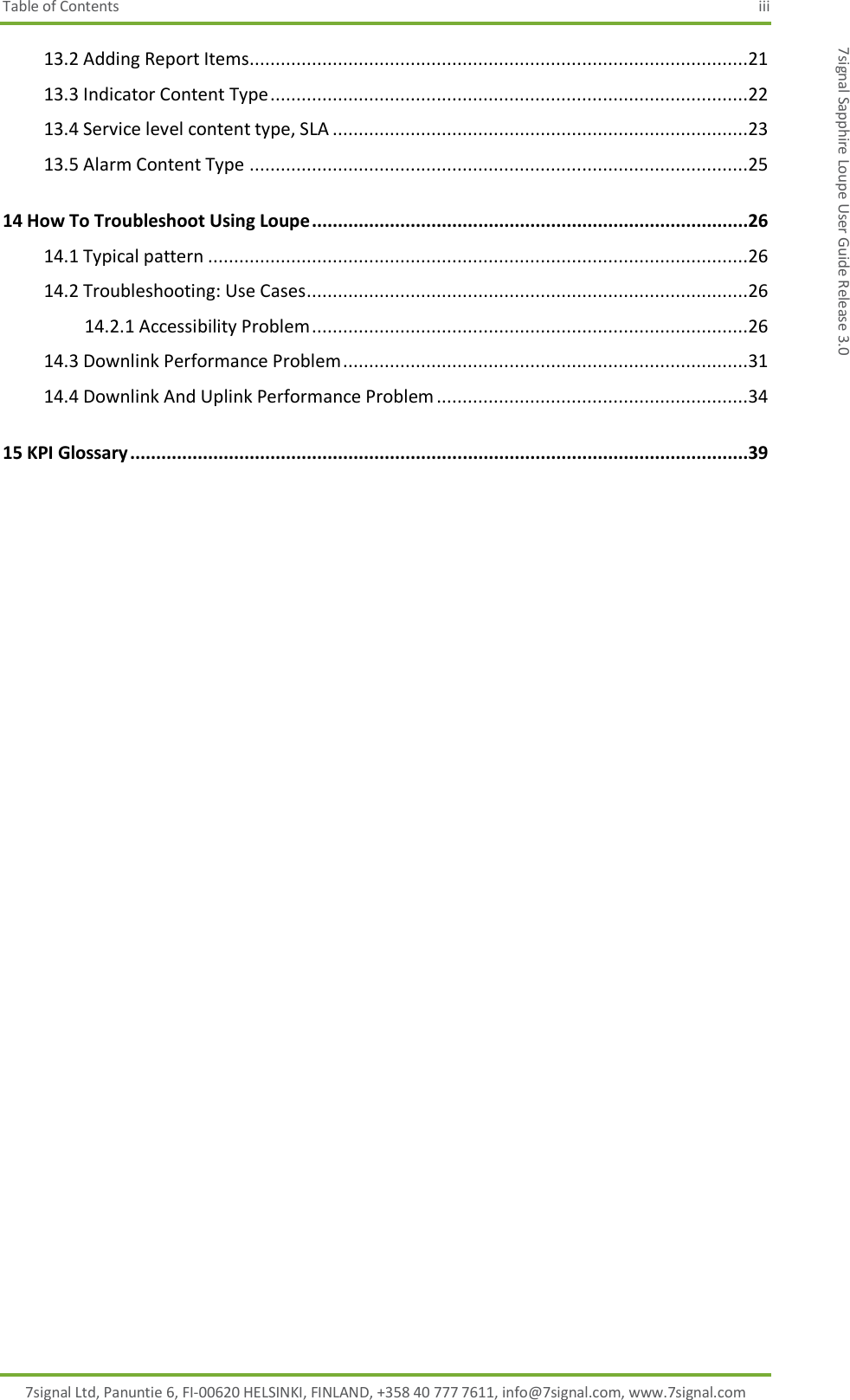 Table of Contents  iii 7signal Ltd, Panuntie 6, FI-00620 HELSINKI, FINLAND, +358 40 777 7611, info@7signal.com, www.7signal.com 7signal Sapphire Loupe User Guide Release 3.0 13.2 Adding Report Items................................................................................................21 13.3 Indicator Content Type ............................................................................................22 13.4 Service level content type, SLA ................................................................................23 13.5 Alarm Content Type ................................................................................................25 14 How To Troubleshoot Using Loupe ....................................................................................26 14.1 Typical pattern ........................................................................................................26 14.2 Troubleshooting: Use Cases .....................................................................................26 14.2.1 Accessibility Problem ....................................................................................26 14.3 Downlink Performance Problem ..............................................................................31 14.4 Downlink And Uplink Performance Problem ............................................................34 15 KPI Glossary .......................................................................................................................39   