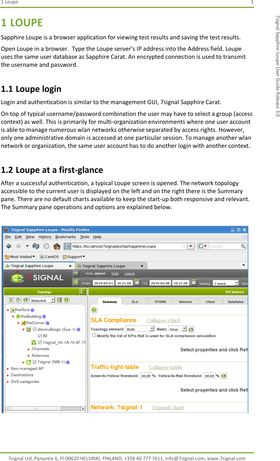 1 Loupe  1 7signal Ltd, Panuntie 6, FI-00620 HELSINKI, FINLAND, +358 40 777 7611, info@7signal.com, www.7signal.com 7signal Sapphire Loupe User Guide Release 3.0 1 LOUPE Sapphire Loupe is a browser application for viewing test results and saving the test results. Open Loupe in a browser.  Type the Loupe server’s IP address into the Address field. Loupe uses the same user database as Sapphire Carat. An encrypted connection is used to transmit the username and password. 1.1 Loupe login Login and authentication is similar to the management GUI, 7signal Sapphire Carat. On top of typical username/password combination the user may have to select a group (access context) as well. This is primarily for multi-organization environments where one user account is able to manage numerous wlan networks otherwise separated by access rights. However, only one administrative domain is accessed at one particular session. To manage another wlan network or organization, the same user account has to do another login with another context. 1.2 Loupe at a first-glance After a successful authentication, a typical Loupe screen is opened. The network topology accessible to the current user is displayed on the left and on the right there is the Summary pane. There are no default charts available to keep the start-up both responsive and relevant. The Summary pane operations and options are explained below.    