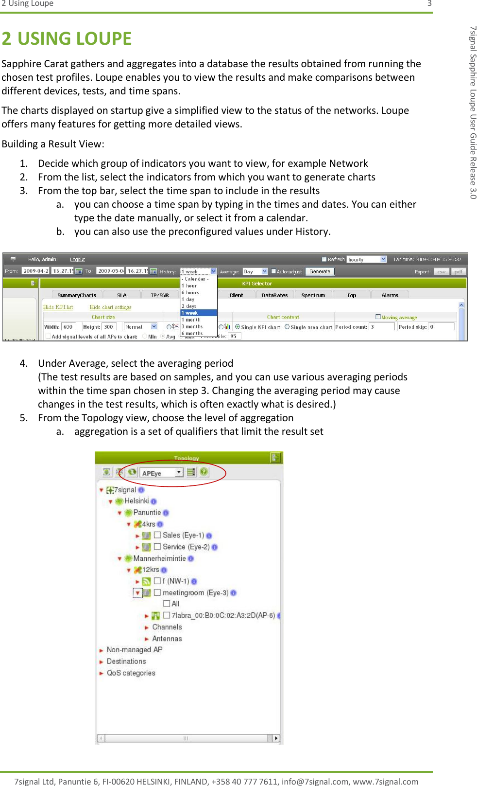 2 Using Loupe  3 7signal Ltd, Panuntie 6, FI-00620 HELSINKI, FINLAND, +358 40 777 7611, info@7signal.com, www.7signal.com 7signal Sapphire Loupe User Guide Release 3.0 2 USING LOUPE Sapphire Carat gathers and aggregates into a database the results obtained from running the chosen test profiles. Loupe enables you to view the results and make comparisons between different devices, tests, and time spans. The charts displayed on startup give a simplified view to the status of the networks. Loupe offers many features for getting more detailed views. Building a Result View: 1. Decide which group of indicators you want to view, for example Network 2. From the list, select the indicators from which you want to generate charts  3. From the top bar, select the time span to include in the results a. you can choose a time span by typing in the times and dates. You can either type the date manually, or select it from a calendar. b. you can also use the preconfigured values under History.    4. Under Average, select the averaging period (The test results are based on samples, and you can use various averaging periods within the time span chosen in step 3. Changing the averaging period may cause changes in the test results, which is often exactly what is desired.) 5. From the Topology view, choose the level of aggregation a. aggregation is a set of qualifiers that limit the result set   