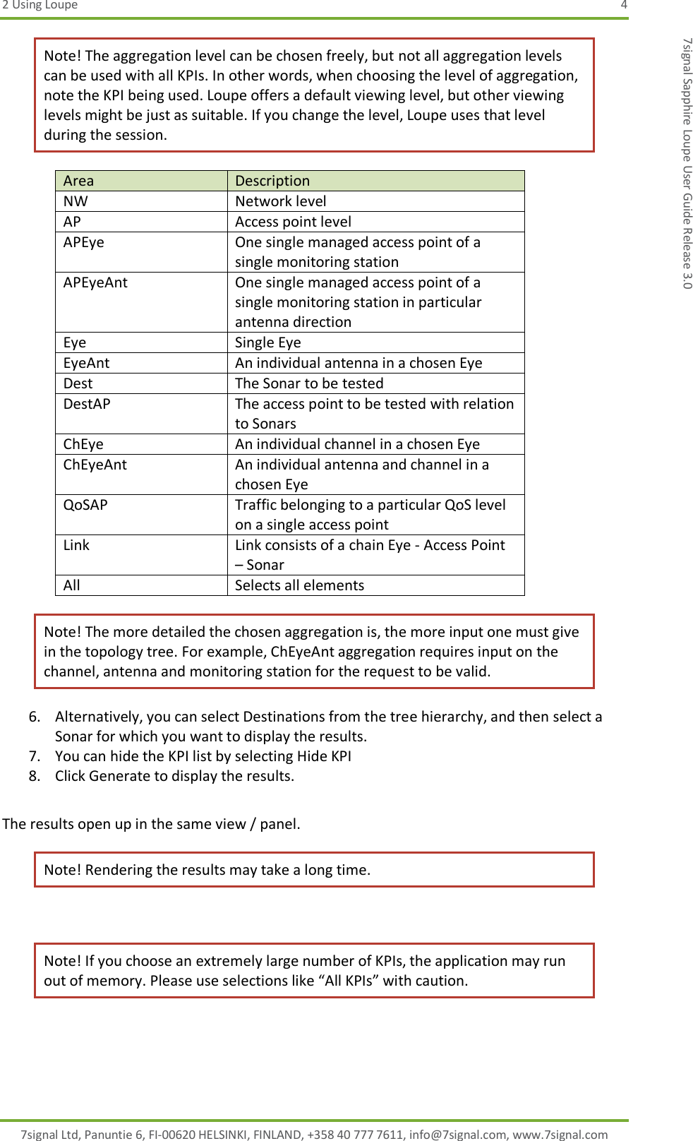 2 Using Loupe  4 7signal Ltd, Panuntie 6, FI-00620 HELSINKI, FINLAND, +358 40 777 7611, info@7signal.com, www.7signal.com 7signal Sapphire Loupe User Guide Release 3.0 Note! The aggregation level can be chosen freely, but not all aggregation levels can be used with all KPIs. In other words, when choosing the level of aggregation, note the KPI being used. Loupe offers a default viewing level, but other viewing levels might be just as suitable. If you change the level, Loupe uses that level during the session. Area Description NW Network level AP Access point level APEye One single managed access point of a single monitoring station APEyeAnt One single managed access point of a single monitoring station in particular antenna direction Eye Single Eye EyeAnt An individual antenna in a chosen Eye Dest The Sonar to be tested DestAP The access point to be tested with relation to Sonars ChEye An individual channel in a chosen Eye ChEyeAnt An individual antenna and channel in a chosen Eye QoSAP Traffic belonging to a particular QoS level on a single access point Link Link consists of a chain Eye - Access Point – Sonar  All Selects all elements Note! The more detailed the chosen aggregation is, the more input one must give in the topology tree. For example, ChEyeAnt aggregation requires input on the channel, antenna and monitoring station for the request to be valid. 6. Alternatively, you can select Destinations from the tree hierarchy, and then select a Sonar for which you want to display the results. 7. You can hide the KPI list by selecting Hide KPI 8. Click Generate to display the results.  The results open up in the same view / panel. Note! Rendering the results may take a long time.  Note! If you choose an extremely large number of KPIs, the application may run out of memory. Please use selections like “All KPIs” with caution. 
