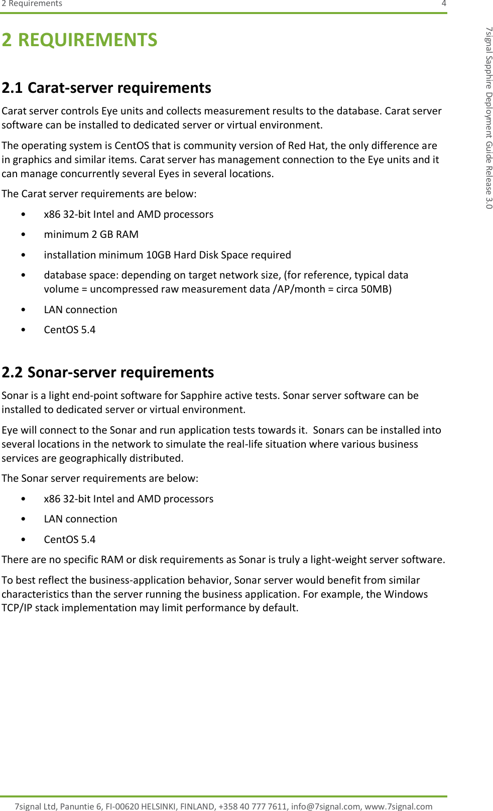 2 Requirements  4 7signal Ltd, Panuntie 6, FI-00620 HELSINKI, FINLAND, +358 40 777 7611, info@7signal.com, www.7signal.com 7signal Sapphire Deployment Guide Release 3.0 2 REQUIREMENTS 2.1 Carat-server requirements Carat server controls Eye units and collects measurement results to the database. Carat server software can be installed to dedicated server or virtual environment.  The operating system is CentOS that is community version of Red Hat, the only difference are in graphics and similar items. Carat server has management connection to the Eye units and it can manage concurrently several Eyes in several locations. The Carat server requirements are below: • x86 32-bit Intel and AMD processors  • minimum 2 GB RAM  • installation minimum 10GB Hard Disk Space required  • database space: depending on target network size, (for reference, typical data volume = uncompressed raw measurement data /AP/month = circa 50MB)  • LAN connection  • CentOS 5.4 2.2 Sonar-server requirements Sonar is a light end-point software for Sapphire active tests. Sonar server software can be installed to dedicated server or virtual environment.  Eye will connect to the Sonar and run application tests towards it.  Sonars can be installed into several locations in the network to simulate the real-life situation where various business services are geographically distributed. The Sonar server requirements are below: • x86 32-bit Intel and AMD processors  • LAN connection  • CentOS 5.4 There are no specific RAM or disk requirements as Sonar is truly a light-weight server software.  To best reflect the business-application behavior, Sonar server would benefit from similar characteristics than the server running the business application. For example, the Windows TCP/IP stack implementation may limit performance by default. 