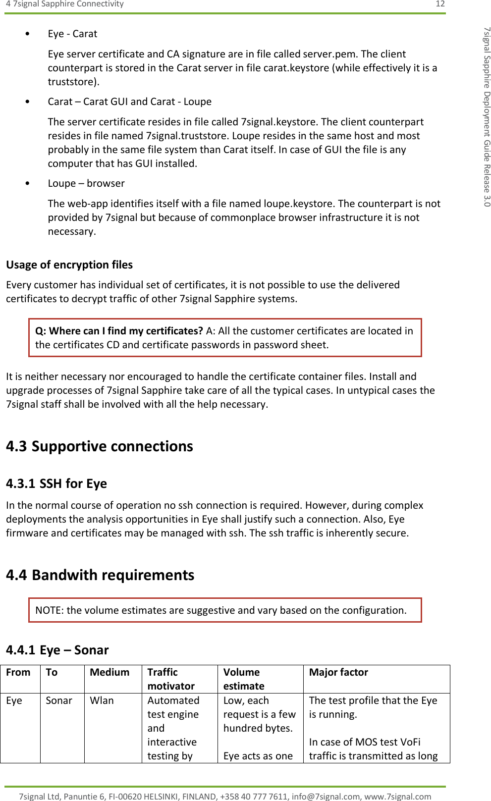 4 7signal Sapphire Connectivity  12 7signal Ltd, Panuntie 6, FI-00620 HELSINKI, FINLAND, +358 40 777 7611, info@7signal.com, www.7signal.com 7signal Sapphire Deployment Guide Release 3.0 • Eye - Carat Eye server certificate and CA signature are in file called server.pem. The client counterpart is stored in the Carat server in file carat.keystore (while effectively it is a truststore). • Carat – Carat GUI and Carat - Loupe The server certificate resides in file called 7signal.keystore. The client counterpart resides in file named 7signal.truststore. Loupe resides in the same host and most probably in the same file system than Carat itself. In case of GUI the file is any computer that has GUI installed. • Loupe – browser The web-app identifies itself with a file named loupe.keystore. The counterpart is not provided by 7signal but because of commonplace browser infrastructure it is not necessary. Usage of encryption files Every customer has individual set of certificates, it is not possible to use the delivered certificates to decrypt traffic of other 7signal Sapphire systems. Q: Where can I find my certificates? A: All the customer certificates are located in the certificates CD and certificate passwords in password sheet. It is neither necessary nor encouraged to handle the certificate container files. Install and upgrade processes of 7signal Sapphire take care of all the typical cases. In untypical cases the 7signal staff shall be involved with all the help necessary. 4.3 Supportive connections 4.3.1 SSH for Eye In the normal course of operation no ssh connection is required. However, during complex deployments the analysis opportunities in Eye shall justify such a connection. Also, Eye firmware and certificates may be managed with ssh. The ssh traffic is inherently secure. 4.4 Bandwith requirements NOTE: the volume estimates are suggestive and vary based on the configuration. 4.4.1 Eye – Sonar From To Medium Traffic motivator Volume estimate Major factor Eye Sonar Wlan Automated test engine and interactive testing by Low, each request is a few hundred bytes.  Eye acts as one The test profile that the Eye is running.  In case of MOS test VoFi traffic is transmitted as long 