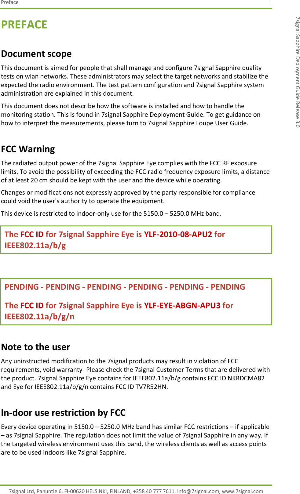 Preface  i 7signal Ltd, Panuntie 6, FI-00620 HELSINKI, FINLAND, +358 40 777 7611, info@7signal.com, www.7signal.com 7signal Sapphire Deployment Guide Release 3.0 PREFACE Document scope This document is aimed for people that shall manage and configure 7signal Sapphire quality tests on wlan networks. These administrators may select the target networks and stabilize the expected the radio environment. The test pattern configuration and 7signal Sapphire system administration are explained in this document. This document does not describe how the software is installed and how to handle the monitoring station. This is found in 7signal Sapphire Deployment Guide. To get guidance on how to interpret the measurements, please turn to 7signal Sapphire Loupe User Guide. FCC Warning The radiated output power of the 7signal Sapphire Eye complies with the FCC RF exposure limits. To avoid the possibility of exceeding the FCC radio frequency exposure limits, a distance of at least 20 cm should be kept with the user and the device while operating. Changes or modifications not expressly approved by the party responsible for compliance could void the user&apos;s authority to operate the equipment. This device is restricted to indoor-only use for the 5150.0 – 5250.0 MHz band. The FCC ID for 7signal Sapphire Eye is YLF-2010-08-APU2 for IEEE802.11a/b/g  PENDING - PENDING - PENDING - PENDING - PENDING - PENDING  The FCC ID for 7signal Sapphire Eye is YLF-EYE-ABGN-APU3 for IEEE802.11a/b/g/n Note to the user Any uninstructed modification to the 7signal products may result in violation of FCC requirements, void warranty- Please check the 7signal Customer Terms that are delivered with the product. 7signal Sapphire Eye contains for IEEE802.11a/b/g contains FCC ID NKRDCMA82 and Eye for IEEE802.11a/b/g/n contains FCC ID TV7R52HN.  In-door use restriction by FCC Every device operating in 5150.0 – 5250.0 MHz band has similar FCC restrictions – if applicable – as 7signal Sapphire. The regulation does not limit the value of 7signal Sapphire in any way. If the targeted wireless environment uses this band, the wireless clients as well as access points are to be used indoors like 7signal Sapphire. 