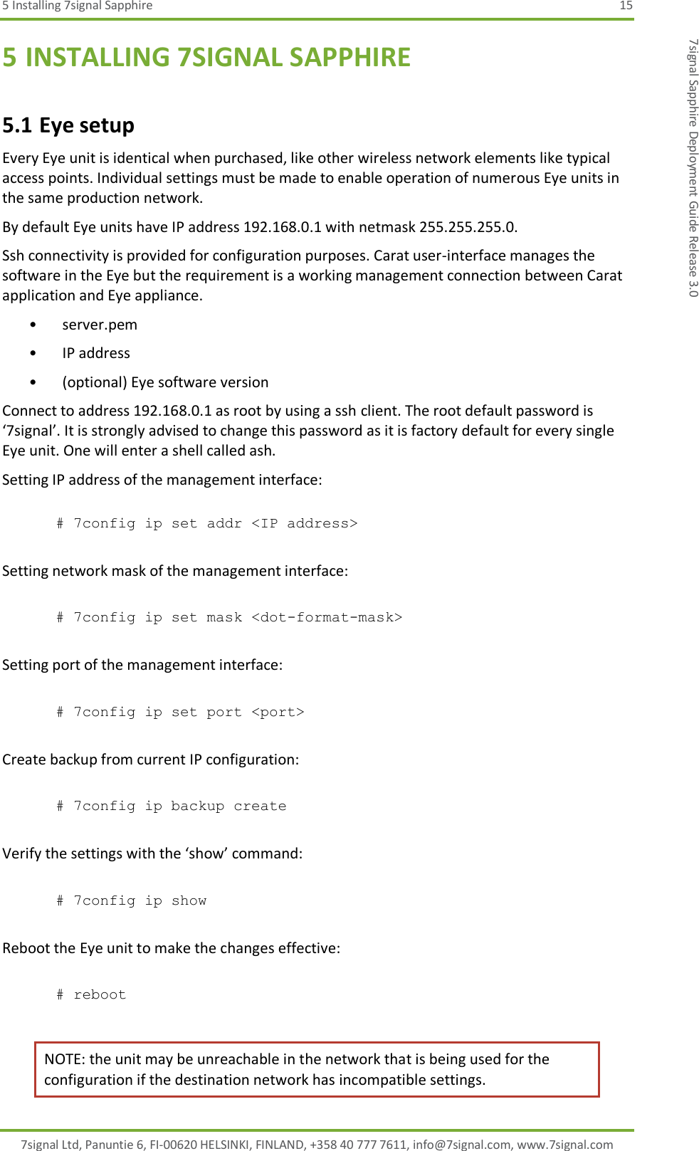 5 Installing 7signal Sapphire  15 7signal Ltd, Panuntie 6, FI-00620 HELSINKI, FINLAND, +358 40 777 7611, info@7signal.com, www.7signal.com 7signal Sapphire Deployment Guide Release 3.0 5 INSTALLING 7SIGNAL SAPPHIRE 5.1 Eye setup Every Eye unit is identical when purchased, like other wireless network elements like typical access points. Individual settings must be made to enable operation of numerous Eye units in the same production network. By default Eye units have IP address 192.168.0.1 with netmask 255.255.255.0.  Ssh connectivity is provided for configuration purposes. Carat user-interface manages the software in the Eye but the requirement is a working management connection between Carat application and Eye appliance. • server.pem • IP address • (optional) Eye software version Connect to address 192.168.0.1 as root by using a ssh client. The root default password is ‘7signal’. It is strongly advised to change this password as it is factory default for every single Eye unit. One will enter a shell called ash. Setting IP address of the management interface:  # 7config ip set addr &lt;IP address&gt;  Setting network mask of the management interface:  # 7config ip set mask &lt;dot-format-mask&gt;  Setting port of the management interface:  # 7config ip set port &lt;port&gt;  Create backup from current IP configuration:  # 7config ip backup create  Verify the settings with the ‘show’ command:  # 7config ip show  Reboot the Eye unit to make the changes effective:  # reboot  NOTE: the unit may be unreachable in the network that is being used for the configuration if the destination network has incompatible settings. 