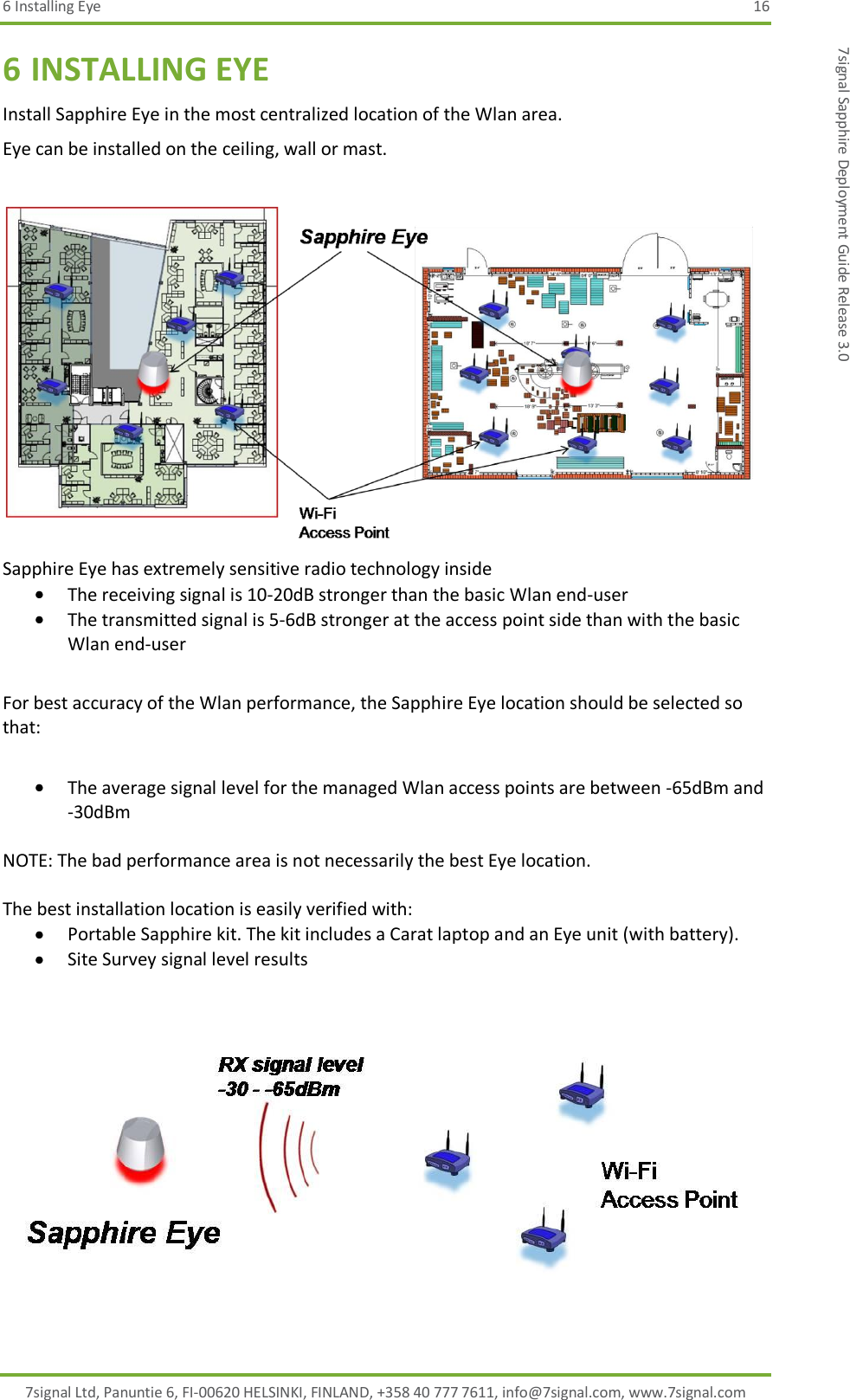 6 Installing Eye  16 7signal Ltd, Panuntie 6, FI-00620 HELSINKI, FINLAND, +358 40 777 7611, info@7signal.com, www.7signal.com 7signal Sapphire Deployment Guide Release 3.0 6 INSTALLING EYE Install Sapphire Eye in the most centralized location of the Wlan area. Eye can be installed on the ceiling, wall or mast.   Sapphire Eye has extremely sensitive radio technology inside  The receiving signal is 10-20dB stronger than the basic Wlan end-user  The transmitted signal is 5-6dB stronger at the access point side than with the basic Wlan end-user  For best accuracy of the Wlan performance, the Sapphire Eye location should be selected so that:   The average signal level for the managed Wlan access points are between -65dBm and -30dBm  NOTE: The bad performance area is not necessarily the best Eye location.   The best installation location is easily verified with:  Portable Sapphire kit. The kit includes a Carat laptop and an Eye unit (with battery).  Site Survey signal level results      