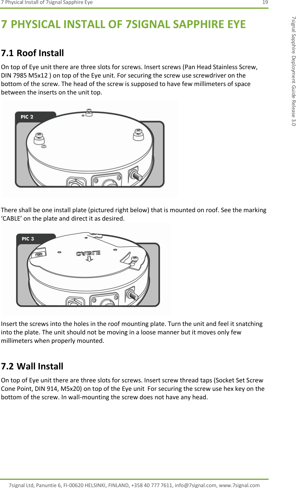 7 Physical Install of 7signal Sapphire Eye  19 7signal Ltd, Panuntie 6, FI-00620 HELSINKI, FINLAND, +358 40 777 7611, info@7signal.com, www.7signal.com 7signal Sapphire Deployment Guide Release 3.0 7 PHYSICAL INSTALL OF 7SIGNAL SAPPHIRE EYE 7.1 Roof Install On top of Eye unit there are three slots for screws. Insert screws (Pan Head Stainless Screw, DIN 7985 M5x12 ) on top of the Eye unit. For securing the screw use screwdriver on the bottom of the screw. The head of the screw is supposed to have few millimeters of space between the inserts on the unit top.   There shall be one install plate (pictured right below) that is mounted on roof. See the marking ‘CABLE’ on the plate and direct it as desired.  Insert the screws into the holes in the roof mounting plate. Turn the unit and feel it snatching into the plate. The unit should not be moving in a loose manner but it moves only few millimeters when properly mounted. 7.2 Wall Install On top of Eye unit there are three slots for screws. Insert screw thread taps (Socket Set Screw Cone Point, DIN 914, M5x20) on top of the Eye unit  For securing the screw use hex key on the bottom of the screw. In wall-mounting the screw does not have any head. 