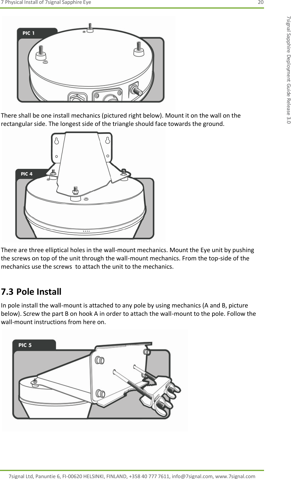 7 Physical Install of 7signal Sapphire Eye  20 7signal Ltd, Panuntie 6, FI-00620 HELSINKI, FINLAND, +358 40 777 7611, info@7signal.com, www.7signal.com 7signal Sapphire Deployment Guide Release 3.0  There shall be one install mechanics (pictured right below). Mount it on the wall on the rectangular side. The longest side of the triangle should face towards the ground.  There are three elliptical holes in the wall-mount mechanics. Mount the Eye unit by pushing the screws on top of the unit through the wall-mount mechanics. From the top-side of the mechanics use the screws  to attach the unit to the mechanics. 7.3 Pole Install In pole install the wall-mount is attached to any pole by using mechanics (A and B, picture below). Screw the part B on hook A in order to attach the wall-mount to the pole. Follow the wall-mount instructions from here on.   