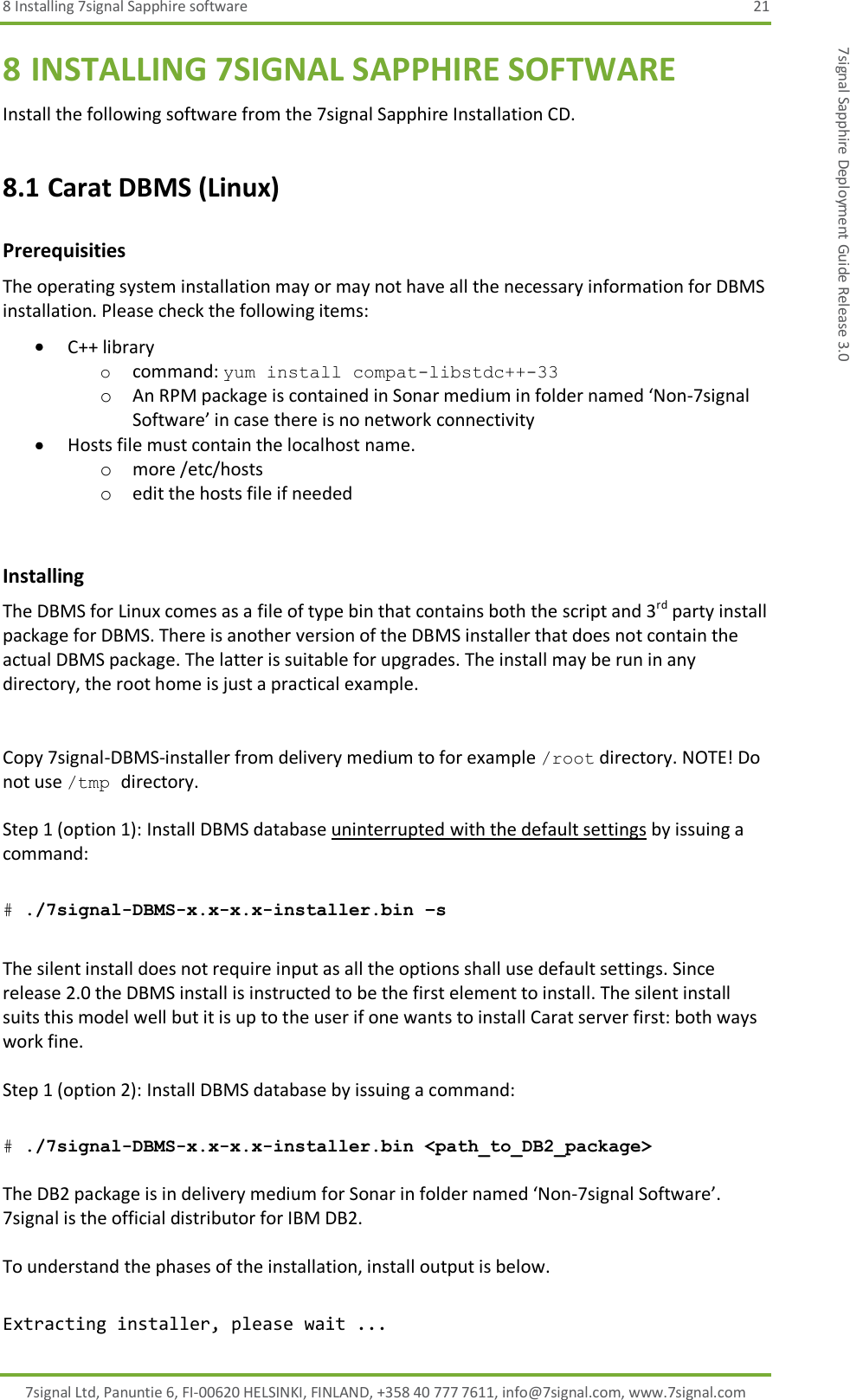 8 Installing 7signal Sapphire software  21 7signal Ltd, Panuntie 6, FI-00620 HELSINKI, FINLAND, +358 40 777 7611, info@7signal.com, www.7signal.com 7signal Sapphire Deployment Guide Release 3.0 8 INSTALLING 7SIGNAL SAPPHIRE SOFTWARE Install the following software from the 7signal Sapphire Installation CD. 8.1 Carat DBMS (Linux) Prerequisities The operating system installation may or may not have all the necessary information for DBMS installation. Please check the following items:  C++ library o command: yum install compat-libstdc++-33 o An RPM package is contained in Sonar medium in folder named ‘Non-7signal Software’ in case there is no network connectivity  Hosts file must contain the localhost name. o more /etc/hosts o edit the hosts file if needed  Installing The DBMS for Linux comes as a file of type bin that contains both the script and 3rd party install package for DBMS. There is another version of the DBMS installer that does not contain the actual DBMS package. The latter is suitable for upgrades. The install may be run in any directory, the root home is just a practical example.   Copy 7signal-DBMS-installer from delivery medium to for example /root directory. NOTE! Do not use /tmp directory.  Step 1 (option 1): Install DBMS database uninterrupted with the default settings by issuing a command:  # ./7signal-DBMS-x.x-x.x-installer.bin –s  The silent install does not require input as all the options shall use default settings. Since release 2.0 the DBMS install is instructed to be the first element to install. The silent install suits this model well but it is up to the user if one wants to install Carat server first: both ways work fine.  Step 1 (option 2): Install DBMS database by issuing a command:  # ./7signal-DBMS-x.x-x.x-installer.bin &lt;path_to_DB2_package&gt;  The DB2 package is in delivery medium for Sonar in folder named ‘Non-7signal Software’. 7signal is the official distributor for IBM DB2.  To understand the phases of the installation, install output is below.  Extracting installer, please wait ... 