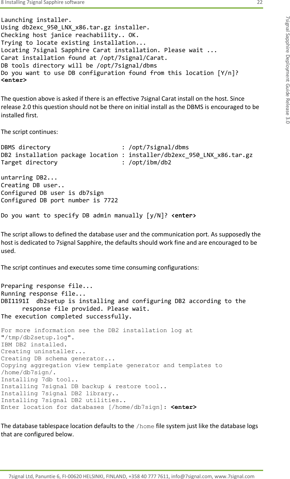 8 Installing 7signal Sapphire software  22 7signal Ltd, Panuntie 6, FI-00620 HELSINKI, FINLAND, +358 40 777 7611, info@7signal.com, www.7signal.com 7signal Sapphire Deployment Guide Release 3.0 Launching installer. Using db2exc_950_LNX_x86.tar.gz installer. Checking host janice reachability.. OK. Trying to locate existing installation... Locating 7signal Sapphire Carat installation. Please wait ... Carat installation found at /opt/7signal/Carat. DB tools directory will be /opt/7signal/dbms Do you want to use DB configuration found from this location [Y/n]? &lt;enter&gt;  The question above is asked if there is an effective 7signal Carat install on the host. Since release 2.0 this question should not be there on initial install as the DBMS is encouraged to be installed first.  The script continues:  DBMS directory                    : /opt/7signal/dbms DB2 installation package location : installer/db2exc_950_LNX_x86.tar.gz Target directory                  : /opt/ibm/db2  untarring DB2... Creating DB user.. Configured DB user is db7sign Configured DB port number is 7722  Do you want to specify DB admin manually [y/N]? &lt;enter&gt;  The script allows to defined the database user and the communication port. As supposedly the host is dedicated to 7signal Sapphire, the defaults should work fine and are encouraged to be used.  The script continues and executes some time consuming configurations:  Preparing response file... Running response file... DBI1191I  db2setup is installing and configuring DB2 according to the       response file provided. Please wait. The execution completed successfully.  For more information see the DB2 installation log at &quot;/tmp/db2setup.log&quot;. IBM DB2 installed. Creating uninstaller... Creating DB schema generator... Copying aggregation view template generator and templates to /home/db7sign/. Installing 7db tool.. Installing 7signal DB backup &amp; restore tool.. Installing 7signal DB2 library.. Installing 7signal DB2 utilities.. Enter location for databases [/home/db7sign]: &lt;enter&gt;  The database tablespace location defaults to the /home file system just like the database logs that are configured below.  