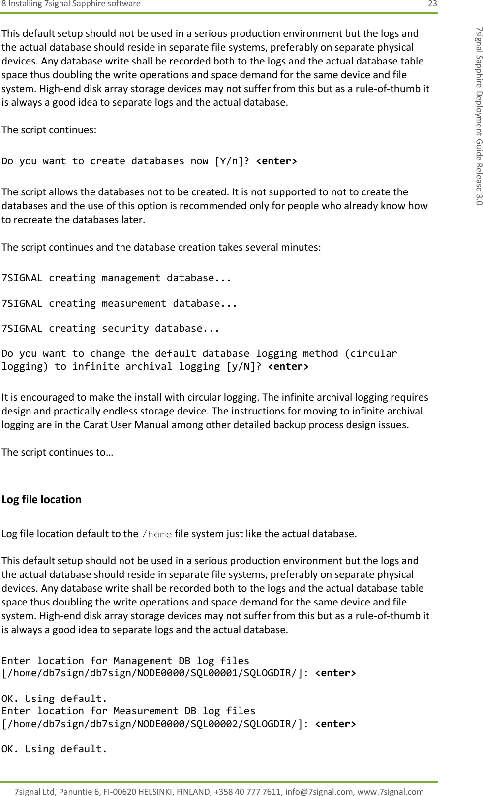 8 Installing 7signal Sapphire software  23 7signal Ltd, Panuntie 6, FI-00620 HELSINKI, FINLAND, +358 40 777 7611, info@7signal.com, www.7signal.com 7signal Sapphire Deployment Guide Release 3.0 This default setup should not be used in a serious production environment but the logs and the actual database should reside in separate file systems, preferably on separate physical devices. Any database write shall be recorded both to the logs and the actual database table space thus doubling the write operations and space demand for the same device and file system. High-end disk array storage devices may not suffer from this but as a rule-of-thumb it is always a good idea to separate logs and the actual database.  The script continues:  Do you want to create databases now [Y/n]? &lt;enter&gt;  The script allows the databases not to be created. It is not supported to not to create the databases and the use of this option is recommended only for people who already know how to recreate the databases later.  The script continues and the database creation takes several minutes:  7SIGNAL creating management database...  7SIGNAL creating measurement database...  7SIGNAL creating security database...  Do you want to change the default database logging method (circular logging) to infinite archival logging [y/N]? &lt;enter&gt;  It is encouraged to make the install with circular logging. The infinite archival logging requires design and practically endless storage device. The instructions for moving to infinite archival logging are in the Carat User Manual among other detailed backup process design issues.  The script continues to…  Log file location  Log file location default to the /home file system just like the actual database.  This default setup should not be used in a serious production environment but the logs and the actual database should reside in separate file systems, preferably on separate physical devices. Any database write shall be recorded both to the logs and the actual database table space thus doubling the write operations and space demand for the same device and file system. High-end disk array storage devices may not suffer from this but as a rule-of-thumb it is always a good idea to separate logs and the actual database.  Enter location for Management DB log files [/home/db7sign/db7sign/NODE0000/SQL00001/SQLOGDIR/]: &lt;enter&gt;  OK. Using default. Enter location for Measurement DB log files [/home/db7sign/db7sign/NODE0000/SQL00002/SQLOGDIR/]: &lt;enter&gt;  OK. Using default. 