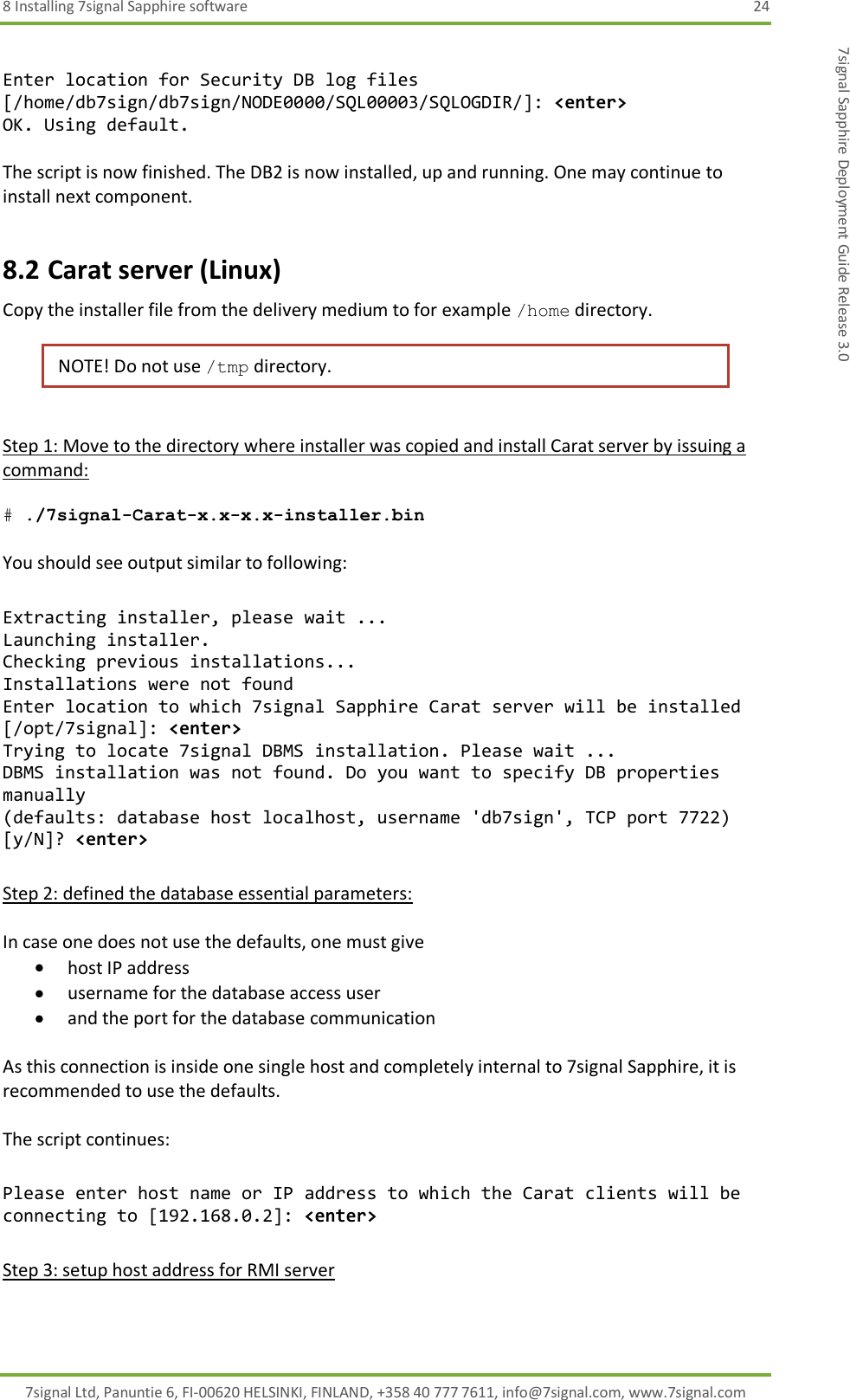 8 Installing 7signal Sapphire software  24 7signal Ltd, Panuntie 6, FI-00620 HELSINKI, FINLAND, +358 40 777 7611, info@7signal.com, www.7signal.com 7signal Sapphire Deployment Guide Release 3.0  Enter location for Security DB log files [/home/db7sign/db7sign/NODE0000/SQL00003/SQLOGDIR/]: &lt;enter&gt; OK. Using default.  The script is now finished. The DB2 is now installed, up and running. One may continue to install next component. 8.2 Carat server (Linux) Copy the installer file from the delivery medium to for example /home directory.   NOTE! Do not use /tmp directory.  Step 1: Move to the directory where installer was copied and install Carat server by issuing a command:  # ./7signal-Carat-x.x-x.x-installer.bin  You should see output similar to following:  Extracting installer, please wait ... Launching installer. Checking previous installations... Installations were not found Enter location to which 7signal Sapphire Carat server will be installed [/opt/7signal]: &lt;enter&gt; Trying to locate 7signal DBMS installation. Please wait ... DBMS installation was not found. Do you want to specify DB properties manually (defaults: database host localhost, username &apos;db7sign&apos;, TCP port 7722) [y/N]? &lt;enter&gt;  Step 2: defined the database essential parameters:  In case one does not use the defaults, one must give  host IP address  username for the database access user  and the port for the database communication  As this connection is inside one single host and completely internal to 7signal Sapphire, it is recommended to use the defaults.  The script continues:  Please enter host name or IP address to which the Carat clients will be connecting to [192.168.0.2]: &lt;enter&gt;  Step 3: setup host address for RMI server  