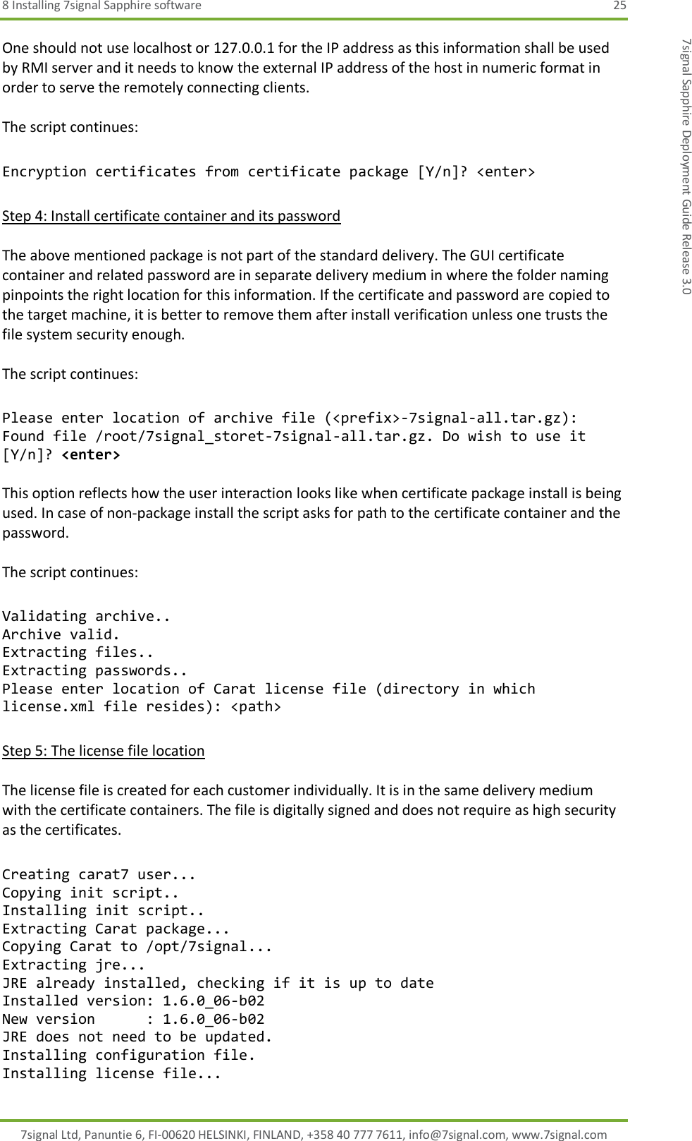 8 Installing 7signal Sapphire software  25 7signal Ltd, Panuntie 6, FI-00620 HELSINKI, FINLAND, +358 40 777 7611, info@7signal.com, www.7signal.com 7signal Sapphire Deployment Guide Release 3.0 One should not use localhost or 127.0.0.1 for the IP address as this information shall be used by RMI server and it needs to know the external IP address of the host in numeric format in order to serve the remotely connecting clients.  The script continues:  Encryption certificates from certificate package [Y/n]? &lt;enter&gt;  Step 4: Install certificate container and its password  The above mentioned package is not part of the standard delivery. The GUI certificate container and related password are in separate delivery medium in where the folder naming pinpoints the right location for this information. If the certificate and password are copied to the target machine, it is better to remove them after install verification unless one trusts the file system security enough.  The script continues:  Please enter location of archive file (&lt;prefix&gt;-7signal-all.tar.gz):  Found file /root/7signal_storet-7signal-all.tar.gz. Do wish to use it [Y/n]? &lt;enter&gt;  This option reflects how the user interaction looks like when certificate package install is being used. In case of non-package install the script asks for path to the certificate container and the password.  The script continues:  Validating archive.. Archive valid. Extracting files.. Extracting passwords.. Please enter location of Carat license file (directory in which license.xml file resides): &lt;path&gt;  Step 5: The license file location  The license file is created for each customer individually. It is in the same delivery medium with the certificate containers. The file is digitally signed and does not require as high security as the certificates.  Creating carat7 user... Copying init script.. Installing init script.. Extracting Carat package... Copying Carat to /opt/7signal... Extracting jre... JRE already installed, checking if it is up to date Installed version: 1.6.0_06-b02 New version      : 1.6.0_06-b02 JRE does not need to be updated. Installing configuration file. Installing license file... 