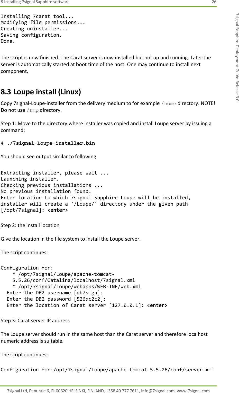 8 Installing 7signal Sapphire software  26 7signal Ltd, Panuntie 6, FI-00620 HELSINKI, FINLAND, +358 40 777 7611, info@7signal.com, www.7signal.com 7signal Sapphire Deployment Guide Release 3.0 Installing 7carat tool... Modifying file permissions... Creating uninstaller... Saving configuration. Done.  The script is now finished. The Carat server is now installed but not up and running. Later the server is automatically started at boot time of the host. One may continue to install next component. 8.3 Loupe install (Linux) Copy 7signal-Loupe-installer from the delivery medium to for example /home directory. NOTE! Do not use /tmp directory.  Step 1: Move to the directory where installer was copied and install Loupe server by issuing a command:  # ./7signal-Loupe-installer.bin  You should see output similar to following:  Extracting installer, please wait ... Launching installer. Checking previous installations ... No previous installation found. Enter location to which 7signal Sapphire Loupe will be installed, installer will create a &apos;/Loupe/&apos; directory under the given path [/opt/7signal]: &lt;enter&gt;  Step 2: the install location  Give the location in the file system to install the Loupe server.  The script continues:  Configuration for: * /opt/7signal/Loupe/apache-tomcat-5.5.26/conf/Catalina/localhost/7signal.xml     * /opt/7signal/Loupe/webapps/WEB-INF/web.xml   Enter the DB2 username [db7sign]:   Enter the DB2 password [526dc2c2]:   Enter the location of Carat server [127.0.0.1]: &lt;enter&gt;  Step 3: Carat server IP address  The Loupe server should run in the same host than the Carat server and therefore localhost numeric address is suitable.  The script continues:  Configuration for:/opt/7signal/Loupe/apache-tomcat-5.5.26/conf/server.xml 