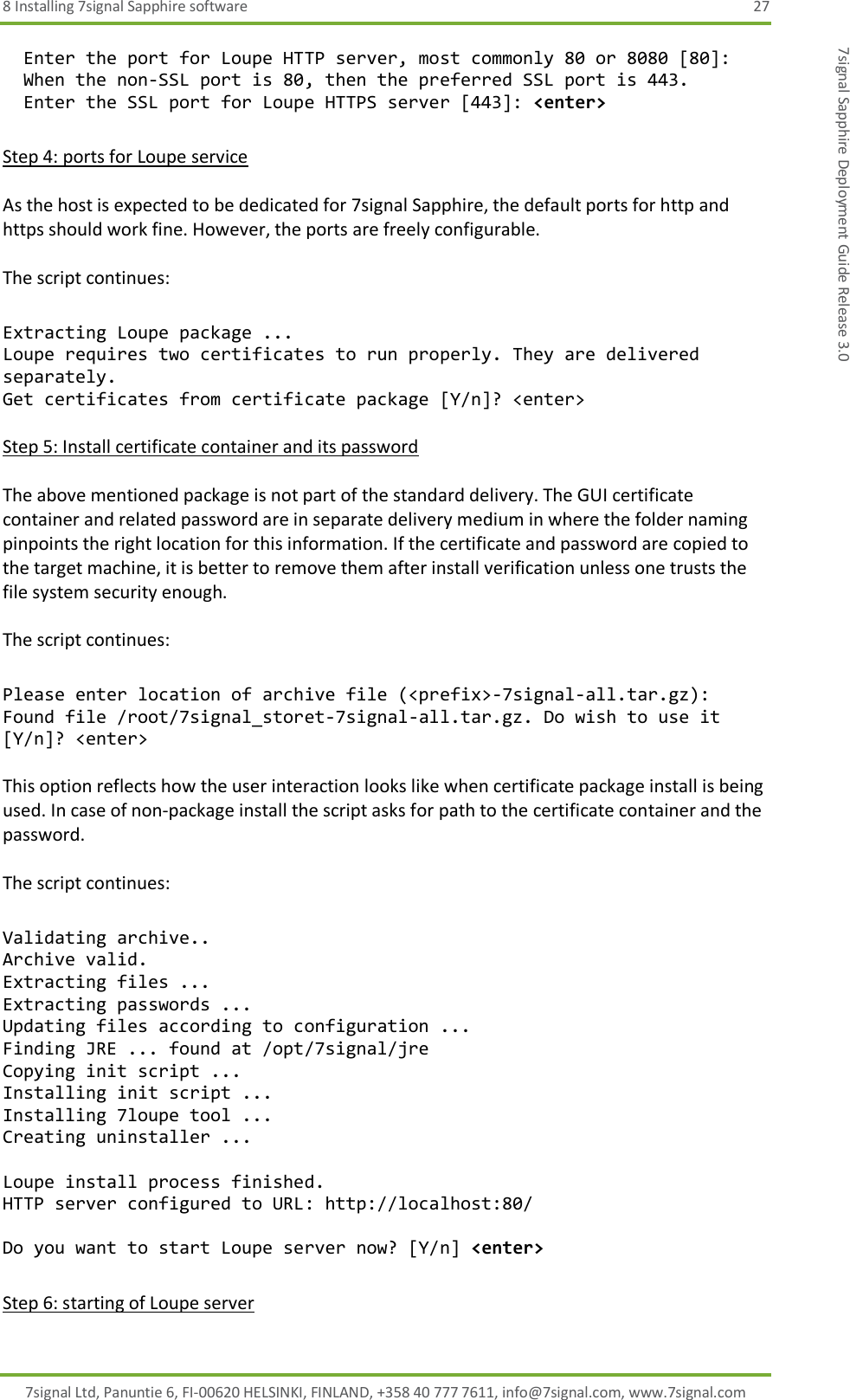 8 Installing 7signal Sapphire software  27 7signal Ltd, Panuntie 6, FI-00620 HELSINKI, FINLAND, +358 40 777 7611, info@7signal.com, www.7signal.com 7signal Sapphire Deployment Guide Release 3.0   Enter the port for Loupe HTTP server, most commonly 80 or 8080 [80]:    When the non-SSL port is 80, then the preferred SSL port is 443.    Enter the SSL port for Loupe HTTPS server [443]: &lt;enter&gt;  Step 4: ports for Loupe service  As the host is expected to be dedicated for 7signal Sapphire, the default ports for http and https should work fine. However, the ports are freely configurable.  The script continues:  Extracting Loupe package ... Loupe requires two certificates to run properly. They are delivered separately. Get certificates from certificate package [Y/n]? &lt;enter&gt;  Step 5: Install certificate container and its password  The above mentioned package is not part of the standard delivery. The GUI certificate container and related password are in separate delivery medium in where the folder naming pinpoints the right location for this information. If the certificate and password are copied to the target machine, it is better to remove them after install verification unless one trusts the file system security enough.  The script continues:  Please enter location of archive file (&lt;prefix&gt;-7signal-all.tar.gz): Found file /root/7signal_storet-7signal-all.tar.gz. Do wish to use it [Y/n]? &lt;enter&gt;  This option reflects how the user interaction looks like when certificate package install is being used. In case of non-package install the script asks for path to the certificate container and the password.  The script continues:  Validating archive.. Archive valid. Extracting files ... Extracting passwords ... Updating files according to configuration ... Finding JRE ... found at /opt/7signal/jre Copying init script ... Installing init script ... Installing 7loupe tool ... Creating uninstaller ...  Loupe install process finished. HTTP server configured to URL: http://localhost:80/  Do you want to start Loupe server now? [Y/n] &lt;enter&gt;  Step 6: starting of Loupe server 