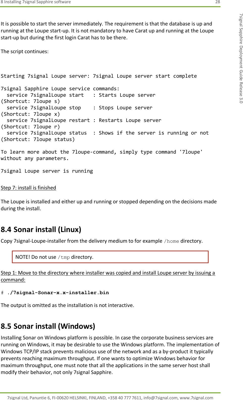 8 Installing 7signal Sapphire software  28 7signal Ltd, Panuntie 6, FI-00620 HELSINKI, FINLAND, +358 40 777 7611, info@7signal.com, www.7signal.com 7signal Sapphire Deployment Guide Release 3.0  It is possible to start the server immediately. The requirement is that the database is up and running at the Loupe start-up. It is not mandatory to have Carat up and running at the Loupe start-up but during the first login Carat has to be there.  The script continues:   Starting 7signal Loupe server: 7signal Loupe server start complete  7signal Sapphire Loupe service commands:   service 7signalLoupe start   : Starts Loupe server                   (Shortcut: 7loupe s)   service 7signalLoupe stop    : Stops Loupe server                    (Shortcut: 7loupe x)   service 7signalLoupe restart : Restarts Loupe server                 (Shortcut: 7loupe r)   service 7signalLoupe status  : Shows if the server is running or not (Shortcut: 7loupe status)  To learn more about the 7loupe-command, simply type command &apos;7loupe&apos; without any parameters.  7signal Loupe server is running  Step 7: install is finished  The Loupe is installed and either up and running or stopped depending on the decisions made during the install. 8.4 Sonar install (Linux) Copy 7signal-Loupe-installer from the delivery medium to for example /home directory.  NOTE! Do not use /tmp directory. Step 1: Move to the directory where installer was copied and install Loupe server by issuing a command:  # ./7signal-Sonar-x.x-installer.bin  The output is omitted as the installation is not interactive. 8.5 Sonar install (Windows) Installing Sonar on Windows platform is possible. In case the corporate business services are running on Windows, it may be desirable to use the Windows platform. The implementation of Windows TCP/IP stack prevents malicious use of the network and as a by-product it typically prevents reaching maximum throughput. If one wants to optimize Windows behavior for maximum throughput, one must note that all the applications in the same server host shall modify their behavior, not only 7signal Sapphire. 