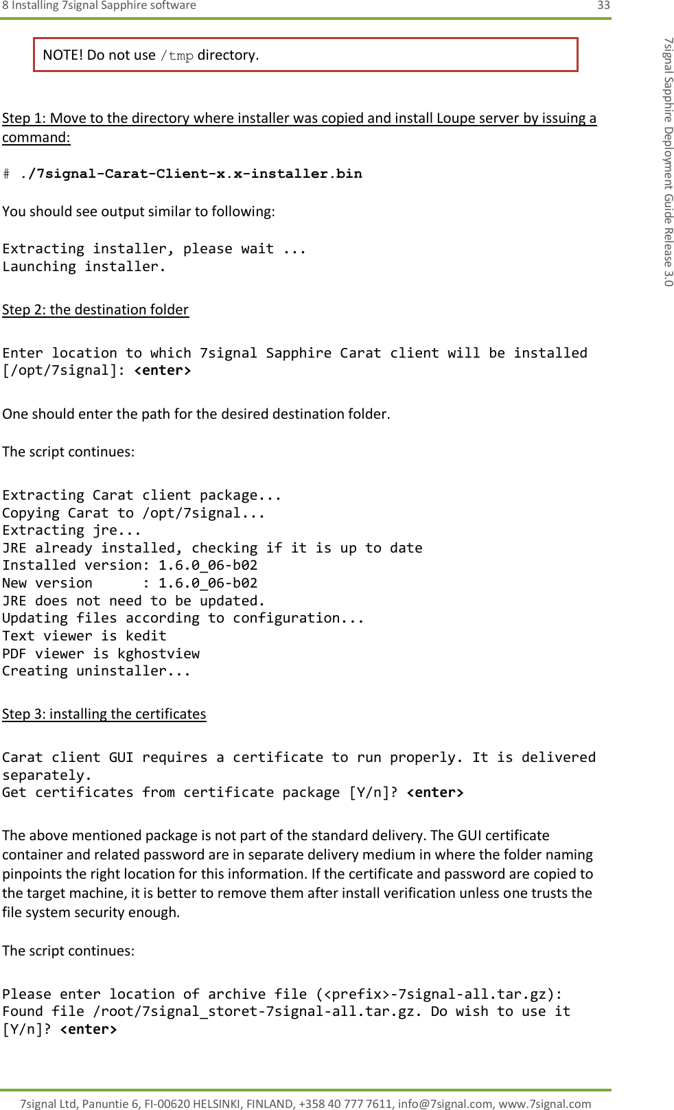 8 Installing 7signal Sapphire software  33 7signal Ltd, Panuntie 6, FI-00620 HELSINKI, FINLAND, +358 40 777 7611, info@7signal.com, www.7signal.com 7signal Sapphire Deployment Guide Release 3.0 NOTE! Do not use /tmp directory.  Step 1: Move to the directory where installer was copied and install Loupe server by issuing a command:  # ./7signal-Carat-Client-x.x-installer.bin  You should see output similar to following:  Extracting installer, please wait ... Launching installer.  Step 2: the destination folder  Enter location to which 7signal Sapphire Carat client will be installed [/opt/7signal]: &lt;enter&gt;  One should enter the path for the desired destination folder.  The script continues:  Extracting Carat client package... Copying Carat to /opt/7signal... Extracting jre... JRE already installed, checking if it is up to date Installed version: 1.6.0_06-b02 New version      : 1.6.0_06-b02 JRE does not need to be updated. Updating files according to configuration... Text viewer is kedit PDF viewer is kghostview Creating uninstaller...  Step 3: installing the certificates  Carat client GUI requires a certificate to run properly. It is delivered separately. Get certificates from certificate package [Y/n]? &lt;enter&gt;  The above mentioned package is not part of the standard delivery. The GUI certificate container and related password are in separate delivery medium in where the folder naming pinpoints the right location for this information. If the certificate and password are copied to the target machine, it is better to remove them after install verification unless one trusts the file system security enough.  The script continues:  Please enter location of archive file (&lt;prefix&gt;-7signal-all.tar.gz):  Found file /root/7signal_storet-7signal-all.tar.gz. Do wish to use it [Y/n]? &lt;enter&gt;  