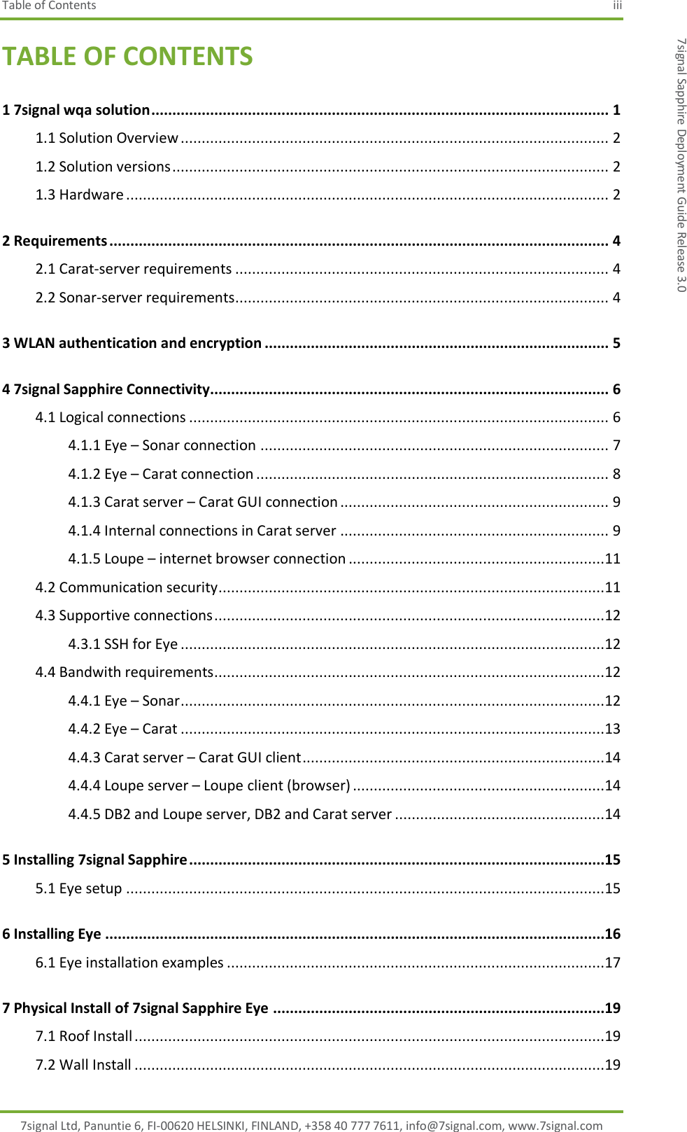 Table of Contents  iii 7signal Ltd, Panuntie 6, FI-00620 HELSINKI, FINLAND, +358 40 777 7611, info@7signal.com, www.7signal.com 7signal Sapphire Deployment Guide Release 3.0 TABLE OF CONTENTS 1 7signal wqa solution ............................................................................................................. 1 1.1 Solution Overview ...................................................................................................... 2 1.2 Solution versions ........................................................................................................ 2 1.3 Hardware ................................................................................................................... 2 2 Requirements ....................................................................................................................... 4 2.1 Carat-server requirements ......................................................................................... 4 2.2 Sonar-server requirements ......................................................................................... 4 3 WLAN authentication and encryption .................................................................................. 5 4 7signal Sapphire Connectivity............................................................................................... 6 4.1 Logical connections .................................................................................................... 6 4.1.1 Eye – Sonar connection ................................................................................... 7 4.1.2 Eye – Carat connection .................................................................................... 8 4.1.3 Carat server – Carat GUI connection ................................................................ 9 4.1.4 Internal connections in Carat server ................................................................ 9 4.1.5 Loupe – internet browser connection .............................................................11 4.2 Communication security ............................................................................................11 4.3 Supportive connections .............................................................................................12 4.3.1 SSH for Eye .....................................................................................................12 4.4 Bandwith requirements .............................................................................................12 4.4.1 Eye – Sonar .....................................................................................................12 4.4.2 Eye – Carat .....................................................................................................13 4.4.3 Carat server – Carat GUI client ........................................................................14 4.4.4 Loupe server – Loupe client (browser) ............................................................14 4.4.5 DB2 and Loupe server, DB2 and Carat server ..................................................14 5 Installing 7signal Sapphire ...................................................................................................15 5.1 Eye setup ..................................................................................................................15 6 Installing Eye .......................................................................................................................16 6.1 Eye installation examples ..........................................................................................17 7 Physical Install of 7signal Sapphire Eye ...............................................................................19 7.1 Roof Install ................................................................................................................19 7.2 Wall Install ................................................................................................................19 